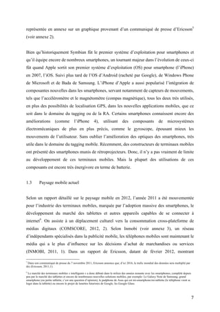 données via internet. L’évolution du trafic global des données entre 2007 et 2011 est
représentée en annexe sur un graphique provenant d’un communiqué de presse d’Ericsson 5
(voir annexe 2).


Bien qu’historiquement Symbian fût le premier système d’exploitation pour smartphones et
qu’il équipe encore de nombreux smartphones, un tournant majeur dans l’évolution de ceux-ci
fût quand Apple sortit son premier système d’exploitation (OS) pour smartphone (l’iPhone)
en 2007, l’iOS. Suivi plus tard de l’OS d’Android (racheté par Google), de Windows Phone
de Microsoft et de Bada de Samsung. L’iPhone d’Apple a aussi popularisé l’intégration de
composantes nouvelles dans les smartphones, servant notamment de capteurs de mouvements,
tels que l’accéléromètre et le magnétomètre (compas magnétique), tous les deux très utilisés,
en plus des possibilités de localisation GPS, dans les nouvelles applications mobiles, que ce
soit dans le domaine du tagging ou de la RA. Certains smartphones connaissent encore des
améliorations           (comme          l’iPhone        4),     utilisant       des      composants            de     microsystèmes
électromécaniques de plus en plus précis, comme le gyroscope, épousant mieux les
mouvements de l’utilisateur. Sans oublier l’amélioration des optiques des smartphones, très
utile dans le domaine du tagging mobile. Récemment, des constructeurs de terminaux mobiles
ont présenté des smartphones munis de rétroprojecteurs. Donc, il n’y a pas vraiment de limite
au développement de ces terminaux mobiles. Mais la plupart des utilisations de ces
composants est encore très énergivore en terme de batterie.


1.3        Paysage mobile actuel


Selon un rapport détaillé sur le paysage mobile en 2012, l’année 2011 a été mouvementée
pour l’industrie des terminaux mobiles, marquée par l’adoption massive des smartphones, le
développement du marché des tablettes et autres appareils capables de se connecter à
internet6. On assiste à un déplacement culturel vers la consommation cross-plateforme de
médias digitaux (COMSCORE, 2012, 2). Selon Inmobi (voir annexe 3), un réseau
d’indépendants spécialisés dans la publicité mobile, les téléphones mobiles sont maintenant le
média qui a le plus d’influence sur les décisions d’achat de marchandises ou services
5
  Dans son communiqué de presse du 7 novembre 2011, Ericsson annonce que, d’ici 2016, le trafic mondial des données sera multiplié par
dix (Ericsson, 2011,1).

6
  Le marché des terminaux mobiles « intelligents » a donc débuté dans le milieu des années nonante avec les smartphones, complété depuis
peu par le marché des tablettes et encore de nombreuses nouvelles solutions mobiles, par exemple: Le Galaxy Note de Samsung, grand
smartphone (ou petite tablette, c’est une question d’opinion), le padphone de Asus qui est mi-smartphone/mi-tablette (le téléphone vient se
loger dans la tablette) ou encore le projet de lunettes futuristes de Google, les Google Glass.



                                                                                                                                              7
 