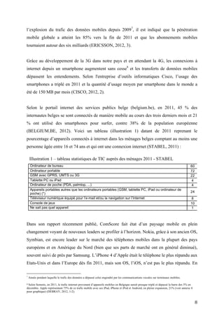 (INMOBI, 2011, 1). Dans un rapport de Ericsson, datant de février 2012, montrant
l’explosion du trafic des données mobiles depuis 2009 7, il est indiqué que la pénétration
mobile globale a atteint les 85% vers la fin de 2011 et que les abonnements mobiles
tournaient autour des six milliards (ERICSSON, 2012, 3).


Grâce au développement de la 3G dans notre pays et en attendant la 4G, les connexions à
internet depuis un smartphone augmentent sans cesse8 et les transferts de données mobiles
dépassent les entendements. Selon l'entreprise d’outils informatiques Cisco, l’usage des
smartphones a triplé en 2011 et la quantité d’usage moyen par smartphone dans le monde a
été de 150 MB par mois (CISCO, 2012, 2).


Selon le portail internet des services publics belge (belgium.be), en 2011, 45 % des
internautes belges se sont connectés de manière mobile au cours des trois derniers mois et 21
% ont utilisé des smartphones pour surfer, contre 38% de la population européenne
(BELGIUM.BE, 2012). Voici un tableau (illustration 1) datant de 2011 reprenant le
pourcentage d’appareils connectés à internet dans les ménages belges comptant au moins une
personne âgée entre 16 et 74 ans et qui ont une connexion internet (STABEL, 2011) :

Illustration 1 – tableau statistiques de TIC auprès des ménages 2011 - STABEL



Dans son rapport récemment publié, ComScore fait état d’un paysage mobile en plein
changement voyant de nouveaux leaders se profiler à l’horizon. Nokia, grâce à son ancien OS,
Symbian, est encore leader sur le marché des téléphones mobiles dans la plupart des pays
européens et en Amérique du Nord (bien que ses parts de marché ont en général diminué),
souvent suivi de près par Samsung. L’iPhone 4 d’Apple était le téléphone le plus répandu aux
Etats-Unis et dans l’Europe dès fin 2011, mais son OS, l’iOS, n’est pas le plus répandu. En
effet, il s’agit, la plupart du temps de l’OS d’Android, se retrouvant sur plusieurs marques de
smartphones (HTC, Samsung, Sony, Panasonic, LG, Motorola). En Europe se sont donc les
OS d’Android, de Nokia et d’Apple qui dominent le marché des OS pour smartphones 9 avec
en général Android comme leader de marché, sauf en Italie, en Allemagne et en Espagne où
7
    Année pendant laquelle le trafic des données a dépassé celui engendré par les communications vocales sur terminaux mobiles.

8
 Selon Semetis, en 2011, le trafic internet provenant d’appareils mobiles en Belgique aurait presque triplé et dépassé la barre des 3% en
décembre. Apple représentant 75% de ce trafic mobile avec ses iPad, iPhone et iPod et Android, en pleine expansion, 21% (voir annexe 4
pour graphique) (DEBRAY, 2012, 1-2).
9
  Selon le même rapport, l’adoption des smartphones a explosé à travers le monde en 2011, atteignant une hausse moyenne de 8% dans cinq
des plus importants pays européens (Allemagne, Angleterre, Espagne, France, Italie) et aux Etats-Unis, dépassant maintenant les 50%
d’adoption dans plusieurs pays (Espagne et Angleterre).


                                                                                                                                            8
 