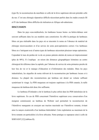 (type II), la reconstruction du maxillaire et celle de la lèvre supérieure doivent précéder celle

du nez. C’est une chirurgie réparatrice difficile nécessitant parfois dans les stades avancés III

et IV des lambeaux libres difficiles de réalisation en Afrique sub-saharienne.

DISCUSSION

       Dans les pays sous-médicalisés, les lambeaux locaux homo- ou hétéro-labiaux sont

souvent suffisants dans les cas modérés sans constriction. En effet la pratique de lambeaux

libres est peu réalisable dans les pays où se rencontre le noma en l’absence de matériel de

chirurgie microvasculaire et d’un service de soins post-opératoires correct. Ces lambeaux

libres en s’intriquant avec d’autres types de lambeaux nécessitent plusieurs temps opératoires.

Cependant le taux de perdus de vu de ces jeunes patients atteints de noma est impressionnant

(plus de 80%). Il s’explique en raison des distances géographiques lointaines au centre

chirurgical de référence dans la capitale, par l’absence de service de soins primaires proche de

leur lieu de vie et le manque d’éducation et d’information des malades. Dans les pays

industrialisés, les séquelles de noma relèvent de la reconstruction par lambeaux locaux et à

distance. La plupart des reconstructions par lambeau ont donné un volume suffisant

symétrisant le visage. La PDS muqueuse est toujours supérieure à la PDS cutanée, la taille

muqueuse du lambeau doit donc être suffisante.

       Le lambeau d’Estlander a été le lambeau le plus utilisé dans les PDS latéralisées de la

lèvre supérieure. En cas de PDS concernant l’hémilèvre supérieure avec conservation d’un

moignon commissural, un lambeau de Webster seul permettait la reconstruction de

l’hémilèvre manquante en exerçant une traction maximale sur l’hémilèvre restante, évitant

ainsi la rançon cicatricielle d’un lambeau hétérolabial. Cette exploitation au maximum de la

lèvre restante est particulière à la lèvre africaine. Notre pratique se superpose ainsi à celle de

SERVANT [12] (tableau II).
 