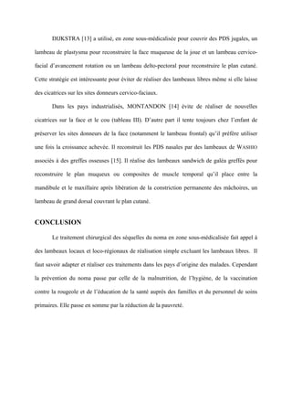 DIJKSTRA [13] a utilisé, en zone sous-médicalisée pour couvrir des PDS jugales, un

lambeau de plastysma pour reconstruire la face muqueuse de la joue et un lambeau cervico-

facial d’avancement rotation ou un lambeau delto-pectoral pour reconstruire le plan cutané.

Cette stratégie est intéressante pour éviter de réaliser des lambeaux libres même si elle laisse

des cicatrices sur les sites donneurs cervico-faciaux.

       Dans les pays industrialisés, MONTANDON [14] évite de réaliser de nouvelles

cicatrices sur la face et le cou (tableau III). D’autre part il tente toujours chez l’enfant de

préserver les sites donneurs de la face (notamment le lambeau frontal) qu’il préfère utiliser

une fois la croissance achevée. Il reconstruit les PDS nasales par des lambeaux de WASHIO

associés à des greffes osseuses [15]. Il réalise des lambeaux sandwich de galéa greffés pour

reconstruire le plan muqueux ou composites de muscle temporal qu’il place entre la

mandibule et le maxillaire après libération de la constriction permanente des mâchoires, un

lambeau de grand dorsal couvrant le plan cutané.


CONCLUSION

       Le traitement chirurgical des séquelles du noma en zone sous-médicalisée fait appel à

des lambeaux locaux et loco-régionaux de réalisation simple excluant les lambeaux libres. Il

faut savoir adapter et réaliser ces traitements dans les pays d’origine des malades. Cependant

la prévention du noma passe par celle de la malnutrition, de l’hygiène, de la vaccination

contre la rougeole et de l’éducation de la santé auprès des familles et du personnel de soins

primaires. Elle passe en somme par la réduction de la pauvreté.
 