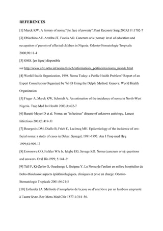 REFERENCES

[1] Marck KW. A history of noma,"the face of poverty".Plast Reconstr Surg 2003;111:1702-7

[2] Obiechina AE, Arotiba JT, Fasola AO. Cancrum oris (noma): level of education and

occupation of parents of affected children in Nigeria. Odonto-Stomatologie Tropicale

2000;90:11-4

[3] OMS. [en ligne] disponible

sur http://www.afro.who.int/noma/french/informations_pertinentes/noma_monde.html

[4] World Health Organization, 1998. Noma Today: a Public Health Problem? Report of an

Expert Consultation Organized by WHO Using the Delphi Method. Geneva: World Health

Organization

[5] Fieger A, Marck KW, Schmidt A. An estimation of the incidence of noma in North-West

Nigeria. Trop Med Int Health 2003;8:402-7

[6] Baratti-Mayer D et al. Noma: an "infectious" disease of unknown aetiology. Lancet

Infectious 2003;3;419-31

[7] Bourgeois DM, Diallo B, Frieh C, Leclercq MH. Epidemiology of the incidence of oro-

facial noma: a study of cases in Dakar, Senegal, 1981-1993. Am J Trop med Hyg

1999;61:909-13

[8] Enwonwu CO, Falkler WA Jr, Idigbe EO, Savage KO. Noma (cancrum oris): questions

and answers. Oral Dis1999; 5:144–9.

[9] Tall F, Ki-Zerbo G, Ouedraogo I, Guigma Y. Le Noma de l'enfant en milieu hospitalier de

Bobo-Dioulasso: aspects épidémiologiques, cliniques et prise en charge. Odonto-

Stomatologie Tropicale 2001;96:21-5

[10] Estlander JA. Méthode d’autoplastie de la joue ou d’une lèvre par un lambeau emprunté

à l’autre lèvre. Rev Mens Med Chir 1877;1:344–56.
 