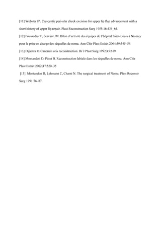 [11] Webster JP. Crescentic peri-alar cheek excision for upper lip flap advancement with a

short history of upper lip repair. Plast Reconstruction Surg 1955;16:434–64.

[12] Foussadier F, Servant JM. Bilan d’activité des équipes de l’hôpital Saint-Louis à Niamey

pour la prise en charge des séquelles de noma. Ann Chir Plast Esthét 2004;49:345–54

[13] Dijkstra R. Cancrum oris reconstruction. Br J Plast Surg 1992;45:619

[14] Montandon D, Pittet B. Reconstruction labiale dans les séquelles de noma. Ann Chir

Plast Esthét 2002;47:520–35

[15] Montandon D, Lehmann C, Chami N. The surgical treatment of Noma. Plast Reconstr

Surg 1991:76–87.
 