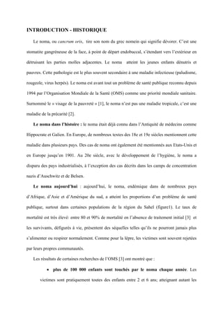 INTRODUCTION - HISTORIQUE

   Le noma, ou cancrum oris, tire son nom du grec nomein qui signifie dévorer. C’est une

stomatite gangréneuse de la face, à point de départ endobuccal, s’étendant vers l’extérieur en

détruisant les parties molles adjacentes. Le noma       atteint les jeunes enfants dénutris et

pauvres. Cette pathologie est le plus souvent secondaire à une maladie infectieuse (paludisme,

rougeole, virus herpès). Le noma est avant tout un problème de santé publique reconnu depuis

1994 par l’Organisation Mondiale de la Santé (OMS) comme une priorité mondiale sanitaire.

Surnommé le « visage de la pauvreté » [1], le noma n’est pas une maladie tropicale, c’est une

maladie de la précarité [2].

   Le noma dans l’histoire : le noma était déjà connu dans l’Antiquité de médecins comme

Hippocrate et Galien. En Europe, de nombreux textes des 18e et 19e siècles mentionnent cette

maladie dans plusieurs pays. Des cas de noma ont également été mentionnés aux Etats-Unis et

en Europe jusqu’en 1901. Au 20e siècle, avec le développement de l’hygiène, le noma a

disparu des pays industrialisés, à l’exception des cas décrits dans les camps de concentration

nazis d’Auschwitz et de Belsen.

   Le noma aujourd’hui : aujourd’hui, le noma, endémique dans de nombreux pays

d’Afrique, d’Asie et d’Amérique du sud, a atteint les proportions d’un problème de santé

publique, surtout dans certaines populations de la région du Sahel (figure1). Le taux de

mortalité est très élevé: entre 80 et 90% de mortalité en l’absence de traitement initial [3] et

les survivants, défigurés à vie, présentent des séquelles telles qu’ils ne pourront jamais plus

s’alimenter ou respirer normalement. Comme pour la lèpre, les victimes sont souvent rejetées

par leurs propres communautés.

   Les résultats de certaines recherches de l’OMS [3] ont montré que :

           • plus de 100 000 enfants sont touchés par le noma chaque année. Les

       victimes sont pratiquement toutes des enfants entre 2 et 6 ans; atteignant autant les
 