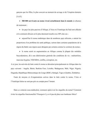 garçons que les filles, le plus souvent au moment du sevrage et de l’éruption dentaire

       [1,4,5].

           • 500 000 survivants au noma vivent actuellement dans le monde en absence

       de traitement ;

           • les pays les plus pauvres d’Afrique, d’Asie et d’Amérique du Sud sont affectés

       et le continent africain est le plus durement touché avec 80% des cas ;

           • aujourd’hui le noma endémique dans de nombreux pays africains, a atteint les

       proportions d’un problème de santé publique, surtout dans certaines populations de la

       région du Sahel, une région aussi désignée par certains comme la «ceinture du noma»;

           • le noma serait en augmentation en Afrique comme la plupart des maladies

       buccodentaires, dû à une détérioration générale des conditions de vie : malnutrition,

       mauvaise hygiène, VIH/SIDA, conflits, corruption, etc.

A ce jour, les activités de lutte contre le noma se déroulent principalement en Afrique dans les

pays suivants : Angola, Bénin, Burkina Faso, Lesotho, Madagascar, Mali, Niger, Nigeria,

Ouganda, République Démocratique du Congo (RDC), Sénégal, Togo et Zambie, Zimbabwe.

   Faute de moyens et d’organisations actives dans la lutte contre le noma, l’Asie et

l’Amérique latine ne sont pas pris en compte pour l’instant.



   Dans ce contexte sous-médicalisé, comment opère-t-on les séquelles du noma? Comment

éviter les séquelles fonctionnelles? Pourquoi n’y a-t-il pas de place aux lambeaux libres?
 