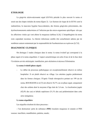 ETIOLOGIE

       La gingivite ulcéro-nécrosante aiguë (GUNA) précède le plus souvent le noma et

serait une des étapes initiales du noma (figure 2). Les facteurs de risque de la GUNA sont la

malnutrition, la mauvaise hygiène bucco-dentaire, des lésions gingivales préexistantes, des

dysfonctionnements endocriniens et l’infection par des micro-organismes spécifiques tels que

les affections virales qui vont altérer la muqueuse (tableau I) [6]. L’étiopathogénie du noma

reste cependant inconnue. La théorie infectieuse semble être actuellement admise par de

nombreux auteurs notamment par la responsabilité du Fusobacterium necrophorum [6,7,8].

DIAGNOSTIC CLINIQUE

       On distingue 2 stades cliniques dans le noma: le noma évolutif qui correspond à la

phase aiguë et le noma séquellaire. L’aspect caractéristique est celui d’une ul de la face dont

l’évolution est très stéréotypée: tuméfaction, puis ulcération et nécrose d’élimination.

       Le noma évolutif (phase aiguë)

       -     Le début du processus pathologique est exceptionnellement observé en milieu

             hospitalier. Il est plutôt observé au village. Les atteintes jugales prédominent

             dans les formes cliniques. D’après l’étude rétrospective portant sur 199 cas de

             noma, BOURGEOIS et al [7] ont observé 36,7% cas en phase aiguë, uniquement

             chez des enfants dont la moyenne d’âge était de 3,4 ans. La localisation jugale

             (42,4% des cas) et labiale supérieure (31,1% des cas) prédominaient dans cette

             série sénégalaise.

       Le noma séquellaire

       Les séquelles résultent de deux processus :

       - l’un destructeur: perte de substance (PDS) tissulaire muqueuse et cutanée et PDS

osseuse: maxillaire, mandibulaire, palatine, nasale;
 