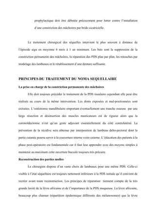 prophylactique doit être débutée précocement pour lutter contre l’installation

             d’une constriction des mâchoires par bride cicatricielle.



       Le traitement chirurgical des séquelles intervient le plus souvent à distance de

l’épisode aigu en moyenne 6 mois à 1 an minimum. Les buts sont la suppression de la

constriction permanente des mâchoires, la réparation des PDS plan par plan, les retouches par

modelage des lambeaux et le rétablissement d’une denture suffisante.



PRINCIPES DU TRAITEMENT DU NOMA SEQUELLAIRE

La prise en charge de la constriction permanente des mâchoires

       Elle doit toujours précéder le traitement de la PDS tissulaire cependant elle peut être

réalisée au cours de la même intervention. Les dents exposées et mal-positionnées sont

extraites. L’ostéotomie mandibulaire emportant éventuellement une tranche osseuse par une

large résection et désinsertion des muscles masticateurs est de rigueur alors que la

coronoïdectomie n’est qu’un geste adjuvant essentiellement du côté controlatéral. La

prévention de la récidive sera obtenue par interposition de lambeau delto-pectoral dont la

partie cutanée pourra servir à la couverture interne voire externe. L’éducation des patients à la

phase post-opératoire est fondamentale car il faut leur apprendre avec des moyens simples à

maintenir au maximum cette ouverture buccale toujours très précaire.

Reconstruction des parties molles

       Le chirurgien dispose d’un vaste choix de lambeaux pour une même PDS. Celle-ci

visible à l’état séquellaire est toujours nettement inférieure à la PDS initiale qu’il convient de

recréer avant toute reconstruction. Les principes de réparation tiennent compte de la très

grande laxité de la lèvre africaine et de l’importance de la PDS muqueuse. La lèvre africaine,

beaucoup plus charnue (répartition épidermique différente des mélanosomes) que la lèvre
 