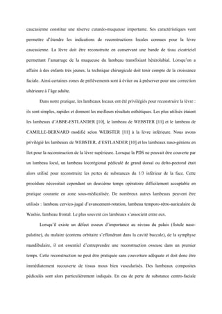 caucasienne constitue une réserve cutanéo-muqueuse importante. Ses caractéristiques vont

permettre d’étendre les indications de reconstructions locales connues pour la lèvre

caucasienne. La lèvre doit être reconstruite en conservant une bande de tissu cicatriciel

permettant l’amarrage de la muqueuse du lambeau transfixiant hétérolabial. Lorsqu’on a

affaire à des enfants très jeunes, la technique chirurgicale doit tenir compte de la croissance

faciale. Ainsi certaines zones de prélèvements sont à éviter ou à préserver pour une correction

ultérieure à l’âge adulte.

       Dans notre pratique, les lambeaux locaux ont été privilégiés pour reconstruire la lèvre :

ils sont simples, rapides et donnent les meilleurs résultats esthétiques. Les plus utilisés étaient

les lambeaux d’ABBE-ESTLANDER [10], le lambeau de WEBSTER [11] et le lambeau de

CAMILLE-BERNARD modifié selon WEBSTER [11] à la lèvre inférieure. Nous avons

privilégié les lambeaux de WEBSTER, d’ESTLANDER [10] et les lambeaux naso-géniens en

îlot pour la reconstruction de la lèvre supérieure. Lorsque la PDS ne pouvait être couverte par

un lambeau local, un lambeau locorégional pédiculé de grand dorsal ou delto-pectoral était

alors utilisé pour reconstruire les pertes de substances du 1/3 inférieur de la face. Cette

procédure nécessitait cependant un deuxième temps opératoire difficilement acceptable en

pratique courante en zone sous-médicalisée. De nombreux autres lambeaux peuvent être

utilisés : lambeau cervico-jugal d’avancement-rotation, lambeau temporo-rétro-auriculaire de

Washio, lambeau frontal. Le plus souvent ces lambeaux s’associent entre eux.

       Lorsqu’il existe un défect osseux d’importance au niveau du palais (fistule naso-

palatine), du malaire (contenu orbitaire s’effondrant dans la cavité buccale), de la symphyse

mandibulaire, il est essentiel d’entreprendre une reconstruction osseuse dans un premier

temps. Cette reconstruction ne peut être pratiquée sans couverture adéquate et doit donc être

immédiatement recouverte de tissus mous bien vascularisés. Des lambeaux composites

pédiculés sont alors particulièrement indiqués. En cas de perte de substance centro-faciale
 