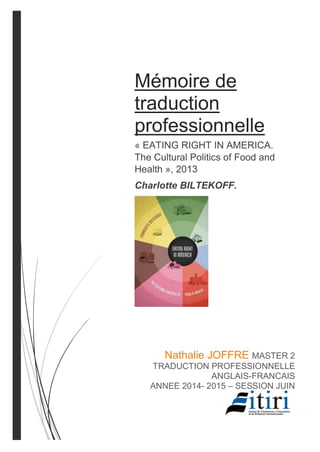 Mémoire de
traduction
professionnelle
« EATING RIGHT IN AMERICA.
The Cultural Politics of Food and
Health », 2013
Charlotte BILTEKOFF.
Nathalie JOFFRE MASTER 2
TRADUCTION PROFESSIONNELLE
ANGLAIS-FRANCAIS
ANNEE 2014- 2015 – SESSION JUIN
 