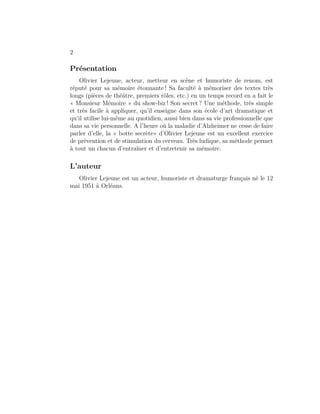 2

Présentation
    Olivier Lejeune, acteur, metteur en scène et humoriste de renom, est
réputé pour sa mémoire étonnante ! Sa faculté à mémoriser des textes très
longs (pièces de théâtre, premiers rôles, etc.) en un temps record en a fait le
« Monsieur Mémoire » du show-biz ! Son secret ? Une méthode, très simple
et très facile à appliquer, qu’il enseigne dans son école d’art dramatique et
qu’il utilise lui-même au quotidien, aussi bien dans sa vie professionnelle que
dans sa vie personnelle. A l’heure où la maladie d’Alzheimer ne cesse de faire
parler d’elle, la « botte secrète» d’Olivier Lejeune est un excellent exercice
de prévention et de stimulation du cerveau. Très ludique, sa méthode permet
à tout un chacun d’entraîner et d’entretenir sa mémoire.

L’auteur
   Olivier Lejeune est un acteur, humoriste et dramaturge français né le 12
mai 1951 à Orléans.
 
