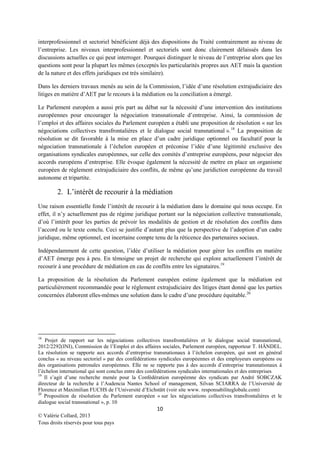 interprofessionnel et sectoriel bénéficient déjà des dispositions du Traité contrairement au niveau de
l’entreprise. Les niveaux interprofessionnel et sectoriels sont donc clairement délaissés dans les
discussions actuelles ce qui peut interroger. Pourquoi distinguer le niveau de l’entreprise alors que les
questions sont pour la plupart les mêmes (exceptés les particularités propres aux AET mais la question
de la nature et des effets juridiques est très similaire).
Dans les derniers travaux menés au sein de la Commission, l’idée d’une résolution extrajudiciaire des
litiges en matière d’AET par le recours à la médiation ou la conciliation a émergé.
Le Parlement européen a aussi pris part au débat sur la nécessité d’une intervention des institutions
européennes pour encourager la négociation transnationale d’entreprise. Ainsi, la commission de
l’emploi et des affaires sociales du Parlement européen a établi une proposition de résolution « sur les
négociations collectives transfrontalières et le dialogue social transnational ». 18 La proposition de
résolution se dit favorable à la mise en place d’un cadre juridique optionnel ou facultatif pour la
négociation transnationale à l’échelon européen et préconise l’idée d’une légitimité exclusive des
organisations syndicales européennes, sur celle des comités d’entreprise européens, pour négocier des
accords européens d’entreprise. Elle évoque également la nécessité de mettre en place un organisme
européen de règlement extrajudiciaire des conflits, de même qu’une juridiction européenne du travail
autonome et tripartite.

2. L’intérêt de recourir à la médiation
Une raison essentielle fonde l’intérêt de recourir à la médiation dans le domaine qui nous occupe. En
effet, il n’y actuellement pas de régime juridique portant sur la négociation collective transnationale,
d’où l’intérêt pour les parties de prévoir les modalités de gestion et de résolution des conflits dans
l’accord ou le texte conclu. Ceci se justifie d’autant plus que la perspective de l’adoption d’un cadre
juridique, même optionnel, est incertaine compte tenu de la réticence des partenaires sociaux.
Indépendamment de cette question, l’idée d’utiliser la médiation pour gérer les conflits en matière
d’AET émerge peu à peu. En témoigne un projet de recherche qui explore actuellement l’intérêt de
recourir à une procédure de médiation en cas de conflits entre les signataires. 19
La proposition de la résolution du Parlement européen estime également que la médiation est
particulièrement recommandée pour le règlement extrajudiciaire des litiges étant donné que les parties
concernées élaborent elles-mêmes une solution dans le cadre d’une procédure équitable.20

18

Projet de rapport sur les négociations collectives transfrontalières et le dialogue social transnational,
2012/2292(INI), Commission de l’Emploi et des affaires sociales, Parlement européen, rapporteur T. HÄNDEL.
La résolution se rapporte aux accords d’entreprise transnationaux à l’échelon européen, qui sont en général
conclus « au niveau sectoriel » par des confédérations syndicales européennes et des employeurs européens ou
des organisations patronales européennes. Elle ne se rapporte pas à des accords d’entreprise transnationaux à
l’échelon international qui sont conclus entre des confédérations syndicales internationales et des entreprises
19
Il s’agit d’une recherche menée pour la Confédération européenne des syndicats par André SOBCZAK
directeur de la recherche à l’Audencia Nantes School of management, Silvan SCIARRA de l’Université de
Florence et Maximilian FUCHS de l’Université d’Eichstätt (voir site www. responsabiliteglobale.com)
20
Proposition de résolution du Parlement européen « sur les négociations collectives transfrontalières et le
dialogue social transnational », p. 10

10
© Valérie Collard, 2013
Tous droits réservés pour tous pays

 