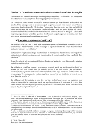 Section 2 – La médiation comme méthode alternative de résolution des conflits
Cette section sera consacrée à l’analyse du cadre juridique applicable à la médiation ; elle comprendra
les différents niveaux de régulation dans une perspective transnationale.
On s’intéressera tout d’abord à la notion de médiation en tant que mode alternatif de résolution des
conflits. Cette technique vise un processus auquel les parties peuvent avoir recours lorsqu’elles se
trouvent en situation de conflit. Elle implique l’intervention d’un tiers neutre qui n’est pas habilité à
rendre une décision. Le rôle du médiateur consiste dès lors à aider les parties à gérer leur conflit,
essentiellement en structurant le débat et en rétablissant un mode efficace de dialogue. Le médiateur
ne prend pas position sur le fond des questions abordées dont les parties gardent la maîtrise, mais il est
en revanche responsable de la conduite du processus.21

A/ La directive européenne 2008/52/CE
La directive 2008/52/CE du 21 mai 2008 sur certains aspects de la médiation en matière civile et
commerciale a été adoptée dans le but d’encourager le règlement amiable des litiges et de faciliter en
particulier le recours à la médiation.22
Cette directive s’applique aux litiges transfrontaliers en matière civile et commerciale dans lesquels les
parties tentent volontairement de parvenir à un accord sur la résolution de leur litige avec l’aide d’un
médiateur. 23
Il peut être utile de préciser quelques définitions données par la directive avant d’énoncer les principes
essentiels qu’elle contient.
La médiation y est définie comme « un processus structuré, quelle que soit la manière dont il est
nommé ou visé, dans lequel deux ou plusieurs parties à un litige tentent, par elles-mêmes,
volontairement, de parvenir à un accord sur la résolution de leur litige avec l’aide d’un médiateur. Ce
processus peut être engagé par les parties, suggéré ou ordonné par une juridiction ou prescrit par le
droit d’un Etat membre ». 24
Le médiateur doit être entendu au sens de « tout tiers sollicité pour mener une médiation avec
efficacité, impartialité et compétence, quelle que soit l’appellation ou la profession de ce tiers dans
l’Etat membre concerné et quelle que soit la façon dont il a été nommé pour mener ladite médiation
ou dont il a été chargé de la mener ». 25

21

J. CRUYPLANTS, M. GONDA, M.WAGEMANS, « Droit et pratique de la médiation », Bruylant, 2008,
pp.1-2. Les auteurs proposent de définir la médiation comme « un cadre mis à la disposition des parties
confrontées à une situation conflictuelle et destiné à leur permettre de redéfinir leurs relations »
22
Cette directive fait suite au livre vert de La Commission européenne de 2002 sur les modes alternatifs de
résolution des conflits et au Code de conduite européen pour les médiateurs rédigé en 2004
23
Notons que certaines matières sont exclues : il s’agit des matières fiscales, douanières, administratives et de la
responsabilité de l’Etat pour des actes ou omissions dans l’exercice de sa puissance publique. Elle ne s’applique
pas au Danemark.
24
Art. 3 a). La directive inclut la médiation menée par un juge qui n’est chargé d’aucune procédure judiciaire
ayant trait au litige en question. Elle exclut par contre les tentatives faites par la juridiction ou le juge saisi d’un
litige pour résoudre celui-ci au cours de la procédure judiciaire relative audit litige
25
Art. 3 b)

11
© Valérie Collard, 2013
Tous droits réservés pour tous pays

 