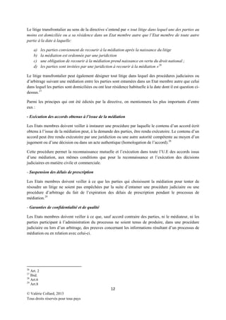 Le litige transfrontalier au sens de la directive s’entend par « tout litige dans lequel une des parties au
moins est domiciliée ou a sa résidence dans un Etat membre autre que l’Etat membre de toute autre
partie à la date à laquelle:
a)
b)
c)
d)

les parties conviennent de recourir à la médiation après la naissance du litige
la médiation est ordonnée par une juridiction
une obligation de recourir à la médiation prend naissance en vertu du droit national ;
les parties sont invitées par une juridiction à recourir à la médiation » 26

Le litige transfrontalier peut également désigner tout litige dans lequel des procédures judiciaires ou
d’arbitrage suivant une médiation entre les parties sont entamées dans un Etat membre autre que celui
dans lequel les parties sont domiciliées ou ont leur résidence habituelle à la date dont il est question cidessus. 27
Parmi les principes qui ont été édictés par la directive, on mentionnera les plus importants d’entre
eux :
- Exécution des accords obtenus à l’issue de la médiation
Les Etats membres doivent veiller à instaurer une procédure par laquelle le contenu d’un accord écrit
obtenu à l’issue de la médiation peut, à la demande des parties, être rendu exécutoire. Le contenu d’un
accord peut être rendu exécutoire par une juridiction ou une autre autorité compétente au moyen d’un
jugement ou d’une décision ou dans un acte authentique (homologation de l’accord). 28
Cette procédure permet la reconnaissance mutuelle et l’exécution dans toute l’U.E des accords issus
d’une médiation, aux mêmes conditions que pour la reconnaissance et l’exécution des décisions
judiciaires en matière civile et commerciale.
- Suspension des délais de prescription
Les Etats membres doivent veiller à ce que les parties qui choisissent la médiation pour tenter de
résoudre un litige ne soient pas empêchées par la suite d’entamer une procédure judiciaire ou une
procédure d’arbitrage du fait de l’expiration des délais de prescription pendant le processus de
médiation. 29
- Garanties de confidentialité et de qualité
Les Etats membres doivent veiller à ce que, sauf accord contraire des parties, ni le médiateur, ni les
parties participant à l’administration du processus ne soient tenus de produire, dans une procédure
judiciaire ou lors d’un arbitrage, des preuves concernant les informations résultant d’un processus de
médiation ou en relation avec celui-ci.

26

Art. 2
Ibid.
28
Art.6
29
Art.8
27

12
© Valérie Collard, 2013
Tous droits réservés pour tous pays

 