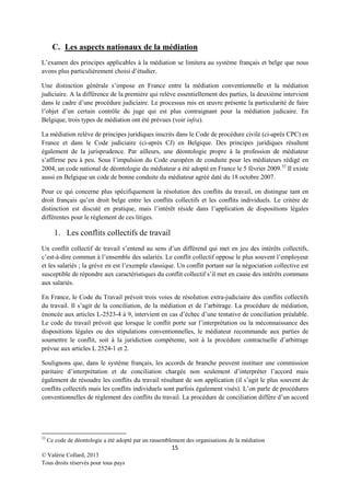 C. Les aspects nationaux de la médiation
L’examen des principes applicables à la médiation se limitera au système français et belge que nous
avons plus particulièrement choisi d’étudier.
Une distinction générale s’impose en France entre la médiation conventionnelle et la médiation
judiciaire. A la différence de la première qui relève essentiellement des parties, la deuxième intervient
dans le cadre d’une procédure judiciaire. Le processus mis en œuvre présente la particularité de faire
l’objet d’un certain contrôle du juge qui est plus contraignant pour la médiation judicaire. En
Belgique, trois types de médiation ont été prévues (voir infra).
La médiation relève de principes juridiques inscrits dans le Code de procédure civile (ci-après CPC) en
France et dans le Code judiciaire (ci-après CJ) en Belgique. Des principes juridiques résultent
également de la jurisprudence. Par ailleurs, une déontologie propre à la profession de médiateur
s’affirme peu à peu. Sous l’impulsion du Code européen de conduite pour les médiateurs rédigé en
2004, un code national de déontologie du médiateur a été adopté en France le 5 février 2009. 33 Il existe
aussi en Belgique un code de bonne conduite du médiateur agréé daté du 18 octobre 2007.
Pour ce qui concerne plus spécifiquement la résolution des conflits du travail, on distingue tant en
droit français qu’en droit belge entre les conflits collectifs et les conflits individuels. Le critère de
distinction est discuté en pratique, mais l’intérêt réside dans l’application de dispositions légales
différentes pour le règlement de ces litiges.

1. Les conflits collectifs de travail
Un conflit collectif de travail s’entend au sens d’un différend qui met en jeu des intérêts collectifs,
c’est-à-dire commun à l’ensemble des salariés. Le conflit collectif oppose le plus souvent l’employeur
et les salariés ; la grève en est l’exemple classique. Un conflit portant sur la négociation collective est
susceptible de répondre aux caractéristiques du conflit collectif s’il met en cause des intérêts communs
aux salariés.
En France, le Code du Travail prévoit trois voies de résolution extra-judiciaire des conflits collectifs
du travail. Il s’agit de la conciliation, de la médiation et de l’arbitrage. La procédure de médiation,
énoncée aux articles L-2523-4 à 9, intervient en cas d’échec d’une tentative de conciliation préalable.
Le code du travail prévoit que lorsque le conflit porte sur l’interprétation ou la méconnaissance des
dispositions légales ou des stipulations conventionnelles, le médiateur recommande aux parties de
soumettre le conflit, soit à la juridiction compétente, soit à la procédure contractuelle d’arbitrage
prévue aux articles L 2524-1 et 2.
Soulignons que, dans le système français, les accords de branche peuvent instituer une commission
paritaire d’interprétation et de conciliation chargée non seulement d’interpréter l’accord mais
également de résoudre les conflits du travail résultant de son application (il s’agit le plus souvent de
conflits collectifs mais les conflits individuels sont parfois également visés). L’on parle de procédures
conventionnelles de règlement des conflits du travail. La procédure de conciliation diffère d’un accord

33

Ce code de déontologie a été adopté par un rassemblement des organisations de la médiation

15
© Valérie Collard, 2013
Tous droits réservés pour tous pays

 