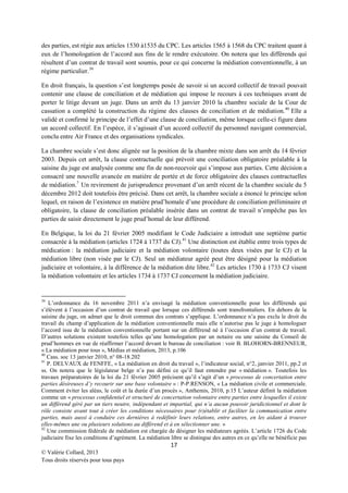 des parties, est régie aux articles 1530 à1535 du CPC. Les articles 1565 à 1568 du CPC traitent quant à
eux de l’homologation de l’accord aux fins de le rendre exécutoire. On notera que les différends qui
résultent d’un contrat de travail sont soumis, pour ce qui concerne la médiation conventionnelle, à un
régime particulier. 39
En droit français, la question s’est longtemps posée de savoir si un accord collectif de travail pouvait
contenir une clause de conciliation et de médiation qui impose le recours à ces techniques avant de
porter le litige devant un juge. Dans un arrêt du 13 janvier 2010 la chambre sociale de la Cour de
cassation a complété la construction du régime des clauses de conciliation et de médiation. 40 Elle a
validé et confirmé le principe de l’effet d’une clause de conciliation, même lorsque celle-ci figure dans
un accord collectif. En l’espèce, il s’agissait d’un accord collectif du personnel navigant commercial,
conclu entre Air France et des organisations syndicales.
La chambre sociale s’est donc alignée sur la position de la chambre mixte dans son arrêt du 14 février
2003. Depuis cet arrêt, la clause contractuelle qui prévoit une conciliation obligatoire préalable à la
saisine du juge est analysée comme une fin de non-recevoir qui s’impose aux parties. Cette décision a
consacré une nouvelle avancée en matière de portée et de force obligatoire des clauses contractuelles
de médiation.7 Un revirement de jurisprudence provenant d’un arrêt récent de la chambre sociale du 5
décembre 2012 doit toutefois être précisé. Dans cet arrêt, la chambre sociale a énoncé le principe selon
lequel, en raison de l’existence en matière prud’homale d’une procédure de conciliation préliminaire et
obligatoire, la clause de conciliation préalable insérée dans un contrat de travail n’empêche pas les
parties de saisir directement le juge prud’homal de leur différend.
En Belgique, la loi du 21 février 2005 modifiant le Code Judiciaire a introduit une septième partie
consacrée à la médiation (articles 1724 à 1737 du CJ). 41 Une distinction est établie entre trois types de
médication : la médiation judiciaire et la médiation volontaire (toutes deux visées par le CJ) et la
médiation libre (non visée par le CJ). Seul un médiateur agréé peut être désigné pour la médiation
judiciaire et volontaire, à la différence de la médiation dite libre.42 Les articles 1730 à 1733 CJ visent
la médiation volontaire et les articles 1734 à 1737 CJ concernent la médiation judiciaire.

39

L’ordonnance du 16 novembre 2011 n’a envisagé la médiation conventionnelle pour les différends qui
s’élèvent à l’occasion d’un contrat de travail que lorsque ces différends sont transfrontaliers. En dehors de la
saisine du juge, on admet que le droit commun des contrats s’applique. L’ordonnance n’a pas exclu le droit du
travail du champ d’application de la médiation conventionnelle mais elle n’autorise pas le juge à homologuer
l’accord issu de la médiation conventionnelle portant sur un différend né à l’occasion d’un contrat de travail.
D’autres solutions existent toutefois telles qu’une homologation par un notaire ou une saisine du Conseil de
prud’hommes en vue de réaffirmer l’accord devant le bureau de conciliation : voir B. BLOHORN-BRENNEUR,
« La médiation pour tous », Médias et médiation, 2013, p.106
40
Cass. soc 13 janvier 2010, n° 08-18.202
41
P. DELVAUX de FENFFE, « La médiation en droit du travail », l’indicateur social, n°2, janvier 2011, pp.2 et
ss. On notera que le législateur belge n’a pas défini ce qu’il faut entendre par « médiation ». Toutefois les
travaux préparatoires de la loi du 21 février 2005 précisent qu’il s’agit d’un « processus de concertation entre
parties désireuses d’y recourir sur une base volontaire » : P-P.RENSON, « La médiation civile et commerciale.
Comment éviter les aléas, le coût et la durée d’un procès », Anthemis, 2010, p.15 L’auteur définit la médiation
comme un « processus confidentiel et structuré de concertation volontaire entre parties entre lesquelles il existe
un différend géré par un tiers neutre, indépendant et impartial, qui n’a aucun pouvoir juridictionnel et dont le
rôle consiste avant tout à créer les conditions nécessaires pour (r)établir et faciliter la communication entre
parties, mais aussi à conduire ces dernières à redéfinir leurs relations, entre autres, en les aidant à trouver
elles-mêmes une ou plusieurs solutions au différend et à en sélectionner une. »
42
Une commission fédérale de médiation est chargée de désigner les médiateurs agréés. L’article 1726 du Code
judiciaire fixe les conditions d’agrément. La médiation libre se distingue des autres en ce qu’elle ne bénéficie pas

17
© Valérie Collard, 2013
Tous droits réservés pour tous pays

 