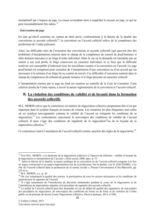 interprétatif qui s’impose au juge. La clause reviendrait alors à empêcher le recours au juge, ce qui ne
peut raisonnablement être admis. 53
- Intervention du juge
En tant qu’elle/il constitue un contrat de droit privé, conformément à la théorie de la dualité des
conventions et accords collectifs 54, la convention ou l’accord collectif relève de la compétence des
juridictions de l’ordre judiciaire.
Ainsi, les difficultés nées de l’exécution des conventions et accords collectifs (qui peuvent être des
problèmes d’interprétation) rentrent dans le champ de la compétence du conseil de prud’hommes si
elles donnent naissance à un litige d’ordre individuel. Dans le cas où la demande est introduite par un
salarié à son seul profit, le litige conservera un caractère individuel, et ce bien que la difficulté
soulevée soit susceptible d’intéresser tous les travailleurs soumis à la convention ou l’accord. Le juge
prud’homal est compétent pour connaître de l’interprétation d’une convention ou d’un accord qui est
nécessaire à la solution d’un litige lié au contrat de travail. Ces difficultés d’exécution rentrent dans le
champ de compétences du tribunal de grande instance si le litige présente un caractère collectif.
L’interprétation retenue par le juge du fond est soumise au contrôle de la Cour de Cassation. Cette
solution résulte de l’autre nature, à savoir la nature réglementaire de la convention et l’accord collectif.

B. La violation des conditions de validité et de loyauté dans la formation
des accords collectifs
M-L. MORIN relève que le contentieux en matière de négociation collective proprement dite n’est pas
important dans le système français en termes de volume. Les situations les plus fréquentes sont celles
où un syndicat non-signataire conteste la validité de l’accord en critiquant les conditions de sa
négociation. 55 Les contestations concernent le non-respect des conditions de validité de l’accord
collectif. Il peut s’agir des conditions de régularité de la négociation56ou de la loyauté de la
négociation collective. 57
Ce contentieux tend à l’annulation de l’accord collectif comme sanction des règles de la négociation.58

53

Voir M-L. MORIN, « Le dualisme de la négociation collective à l’épreuve de réformes : validité et loyauté de
la négociation et interprétation de l’accord », Droit social, 2008, spéc. p. 33
54
Selon la théorie de la dualité, la nature juridique de la convention ou de l’accord collectif comporte à la fois
un aspect contractuel et un aspect réglementaire (loi de la profession). Sur la dualité, voir N. DAUXERRE, « Le
rôle de l’accord collectif dans la production de la norme sociale », Presses Universitaires d’Aix-Marseille, pp.
155 et ss.
55
M-L. MORIN, o.c., p. 26
56
On vise notamment la qualité des acteurs, la participation de tous les acteurs nécessaires et les conditions de
majorité pour la signature de l’accord.
57
Il s’agit notamment de l’interdiction de décisions unilatérales pendant le cours de la négociation et de
l’interdiction de négociations séparées et la procédure de signature des accords collectifs
58
La nullité de l’accord collectif peut être demandée en cas de défaut de qualité des signataires, de non-respect
des procédures de négociation, de non-respect des conditions de forme ou de fond, et de violation de l’ordre
public ou du principe de faveur (Lamy Négociation collective, Droit et pratique, 2013, n°580)

20
© Valérie Collard, 2013
Tous droits réservés pour tous pays

 