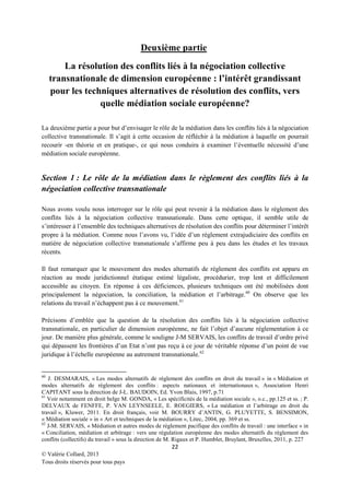 Deuxième partie
La résolution des conflits liés à la négociation collective
transnationale de dimension européenne : l’intérêt grandissant
pour les techniques alternatives de résolution des conflits, vers
quelle médiation sociale européenne?
La deuxième partie a pour but d’envisager le rôle de la médiation dans les conflits liés à la négociation
collective transnationale. Il s’agit à cette occasion de réfléchir à la médiation à laquelle on pourrait
recourir -en théorie et en pratique-, ce qui nous conduira à examiner l’éventuelle nécessité d’une
médiation sociale européenne.

Section 1 : Le rôle de la médiation dans le règlement des conflits liés à la
négociation collective transnationale
Nous avons voulu nous interroger sur le rôle qui peut revenir à la médiation dans le règlement des
conflits liés à la négociation collective transnationale. Dans cette optique, il semble utile de
s’intéresser à l’ensemble des techniques alternatives de résolution des conflits pour déterminer l’intérêt
propre à la médiation. Comme nous l’avons vu, l’idée d’un règlement extrajudiciaire des conflits en
matière de négociation collective transnationale s’affirme peu à peu dans les études et les travaux
récents.
Il faut remarquer que le mouvement des modes alternatifs de règlement des conflits est apparu en
réaction au mode juridictionnel étatique estimé légaliste, procédurier, trop lent et difficilement
accessible au citoyen. En réponse à ces déficiences, plusieurs techniques ont été mobilisées dont
principalement la négociation, la conciliation, la médiation et l’arbitrage.60 On observe que les
relations du travail n’échappent pas à ce mouvement. 61
Précisons d’emblée que la question de la résolution des conflits liés à la négociation collective
transnationale, en particulier de dimension européenne, ne fait l’objet d’aucune réglementation à ce
jour. De manière plus générale, comme le souligne J-M SERVAIS, les conflits de travail d’ordre privé
qui dépassent les frontières d’un Etat n’ont pas reçu à ce jour de véritable réponse d’un point de vue
juridique à l’échelle européenne au autrement transnationale. 62

60

J. DESMARAIS, « Les modes alternatifs de règlement des conflits en droit du travail » in « Médiation et
modes alternatifs de règlement des conflits : aspects nationaux et internationaux », Association Henri
CAPITANT sous la direction de J-L. BAUDOIN, Ed. Yvon Blais, 1997, p.71
61
Voir notamment en droit belge M. GONDA, « Les spécificités de la médiation sociale », o.c., pp.125 et ss. ; P.
DELVAUX de FENFFE, P. VAN LEYNSEELE, E. ROEGIERS, « La médiation et l’arbitrage en droit du
travail », Kluwer, 2011. En droit français, voir M. BOURRY d’ANTIN, G. PLUYETTE, S. BENSIMON,
« Médiation sociale » in « Art et techniques de la médiation », Litec, 2004, pp. 369 et ss.
62
J-M. SERVAIS, « Médiation et autres modes de règlement pacifique des conflits de travail : une interface » in
« Conciliation, médiation et arbitrage : vers une régulation européenne des modes alternatifs du règlement des
conflits (collectifs) du travail » sous la direction de M. Rigaux et P. Humblet, Bruylant, Bruxelles, 2011, p. 227

22
© Valérie Collard, 2013
Tous droits réservés pour tous pays

 
