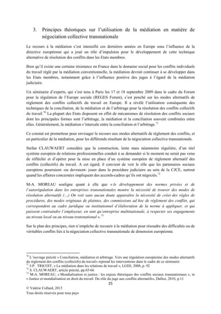 3. Principes théoriques sur l’utilisation de la médiation en matière de
négociation collective transnationale
Le recours à la médiation s’est intensifié ces dernières années en Europe sous l’influence de la
directive européenne qui a joué un rôle d’impulsion pour le développement de cette technique
alternative de résolution des conflits dans les Etats membres.
Bien qu’il existe une certaine résistance en France dans le domaine social pour les conflits individuels
du travail réglé par la médiation conventionnelle, la médiation devrait continuer à se développer dans
les Etats membres, notamment grâce à l’influence positive des juges à l’égard de la médiation
judiciaire.
Un séminaire d’experts, qui s’est tenu à Paris les 17 et 18 septembre 2009 dans le cadre du Forum
pour la régulation de l’Europe sociale (REGES Forum), s’est penché sur les modes alternatifs de
règlement des conflits collectifs du travail en Europe. Il a révélé l’utilisation conséquente des
techniques de la conciliation, de la médiation et de l’arbitrage pour la résolution des conflits collectifs
du travail. 70 La plupart des Etats disposent en effet de mécanismes de résolution des conflits sociaux
dont les principales formes sont l’arbitrage, la médiation et la conciliation souvent combinées entre
elles. Généralement, la médiation s’intercale entre la conciliation et l’arbitrage. 71
Ce constat est prometteur pour envisager le recours aux modes alternatifs de règlement des conflits, et
en particulier de la médiation, pour les différends résultant de la négociation collective transnationale.
Stefan CLAUWAERT considère que la construction, lente mais néanmoins régulière, d’un réel
système européen de relations professionnelles conduit à se demander si le moment ne serait pas venu
de réfléchir et d’opérer pour la mise en place d’un système européen de règlement alternatif des
conflits (collectifs) du travail. A cet égard, il convient de voir le rôle que les partenaires sociaux
européens pourraient -ou devraient- jouer dans la procédure judiciaire au sein de la CJCE, surtout
quand les affaires concernées impliquent des accords-cadres qu’ils ont négociés.72
M-A. MOREAU souligne quant à elle que « le développement des normes privées et de
l’autorégulation dans les entreprises transnationales montre la nécessité de trouver des modes de
résolution alternatifs (…) On voit sans aucun doute apparaître la nécessité de créer des règles de
procédures, des modes originaux de plaintes, des commissions ad hoc de règlement des conflits, qui
correspondent au cadre juridique ou institutionnel d’élaboration de la norme à appliquer, et qui
puissent contraindre l’employeur, en tant qu’entreprise multinationale, à respecter ses engagements
au niveau local ou au niveau transnational ». 73
Sur le plan des principes, rien n’empêche de recourir à la médiation pour résoudre des difficultés ou de
véritables conflits liés à la négociation collective transnationale de dimension européenne.

70

L’ouvrage précité « Conciliation, médiation et arbitrage. Vers une régulation européenne des modes alternatifs
du règlement des conflits (collectifs) du travail» reprend les interventions dans le cadre de ce séminaire
71
J-P. TRICOIT, « La médiation dans les relations de travail », LGDJ, 2008, p. 92
72
S. CLAUWAERT, article précité, pp.65-66
73
M-A. MOREAU, « Mondialisation et justice : les enjeux théoriques des conflits sociaux transnationaux », in
« Justice et mondialisation en droit du travail. Du rôle du juge aux conflits alternatifs», Dalloz, 2010, p.11

25
© Valérie Collard, 2013
Tous droits réservés pour tous pays

 