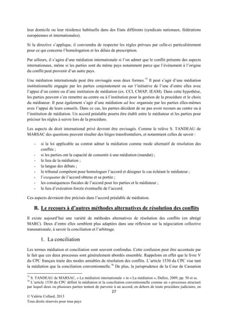 leur domicile ou leur résidence habituelle dans des Etats différents (syndicats nationaux, fédérations
européennes et internationales).
Si la directive s’applique, il conviendra de respecter les règles prévues par celle-ci particulièrement
pour ce qui concerne l’homologation et les délais de prescription.
Par ailleurs, il s’agira d’une médiation internationale si l’on admet que le conflit présente des aspects
internationaux, même si les parties sont du même pays notamment parce que l’évènement à l’origine
du conflit peut provenir d’un autre pays.
Une médiation internationale peut être envisagée sous deux formes. 75 Il peut s’agir d’une médiation
institutionnelle engagée par les parties conjointement ou sur l’initiative de l’une d’entre elles avec
l’appui d’un centre ou d’une institution de médiation (ex. CCI, CMAP, IEAM). Dans cette hypothèse,
les parties peuvent s’en remettre au centre ou à l’institution pour la gestion de la procédure et le choix
du médiateur. Il peut également s’agir d’une médiation ad hoc organisée par les parties elles-mêmes
avec l’appui de leurs conseils. Dans ce cas, les parties décident de ne pas avoir recours au centre ou à
l’institution de médiation. Un accord préalable pourra être établi entre le médiateur et les parties pour
préciser les règles à suivre lors de la procédure.
Les aspects de droit international privé devront être envisagés. Comme le relève S. TANDEAU de
MARSAC des questions peuvent résulter des litiges transfrontaliers, et notamment celles de savoir :
-

si la loi applicable au contrat admet la médiation comme mode alternatif de résolution des
conflits ;
si les parties ont la capacité de consentir à une médiation (mandat) ;
le lieu de la médiation ;
la langue des débats ;
le tribunal compétent pour homologuer l’accord et désigner le cas échéant le médiateur ;
l’exequatur de l’accord obtenu et sa portée ;
les conséquences fiscales de l’accord pour les parties et le médiateur ;
le lieu d’exécution forcée éventuelle de l’accord.

Ces aspects devraient être précisés dans l’accord préalable de médiation.

B. Le recours à d’autres méthodes alternatives de résolution des conflits
Il existe aujourd’hui une variété de méthodes alternatives de résolution des conflits (en abrégé
MARC). Deux d’entre elles semblent plus adaptées dans une réflexion sur la négociation collective
transnationale, à savoir la conciliation et l’arbitrage.

1. La conciliation
Les termes médiation et conciliation sont souvent confondus. Cette confusion peut être accentuée par
le fait que ces deux processus sont généralement abordés ensemble. Rappelons en effet que le livre V
du CPC français traite des modes amiables de résolution des conflits. L’article 1530 du CPC vise tant
la médiation que la conciliation conventionnelle.76 De plus, la jurisprudence de la Cour de Cassation
75

S. TANDEAU de MARSAC, « La médiation internationale » in « La médiation », Dalloz, 2009, pp. 50 et ss.
L’article 1530 du CPC définit la médiation et la conciliation conventionnelle comme un « processus structuré
par lequel deux ou plusieurs parties tentent de parvenir à un accord, en dehors de toute procédure judiciaire, en
76

27
© Valérie Collard, 2013
Tous droits réservés pour tous pays

 