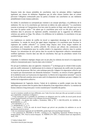française traite des clauses préalables de conciliation, mais les principes définis s’appliquent
également aux clauses de médiation. Rappelons que de telles clauses insérées dans un contrat
prévoient l’obligation contractuelle pour les parties d’entamer une conciliation ou une médiation
préalablement à toute instance judiciaire.
En réalité, la conciliation ne correspond pas vraiment à un concept spécifique, à la différence de la
médiation. On vise ici la conciliation qui intervient en dehors du cadre judiciaire.77 La conciliation
consiste en principe en l’interposition d’un tiers entre les parties en litige, mais elle peut aussi avoir
lieu entre les parties seules. 78 On admet que le conciliateur peut avoir un rôle plus actif que le
médiateur dans le processus de règlement amiable, notamment par la suggestion de différentes
solutions aux parties en litige. Par ailleurs, à la différence de la médiation, la conciliation n’est pas
confidentielle par nature.79
Les expériences en matière de conflits du travail se rapprochent davantage de la technique de
conciliation. Le monde du travail fait appel depuis longtemps à la conciliation pour favoriser le
règlement des conflits collectifs.80 Le système belge dispose ainsi d’une longue tradition de
conciliation pour résoudre les conflits collectifs. On retrouve par ailleurs des commissions de
conciliation et d’interprétation pour les conflits relatifs à la négociation collective dans le système
français. Les mécanismes de suivi prévus dans les accords de négociation collective transnationale
semblent également s’inscrire dans une idée de conciliation, bien que les procédures varient d’un
accord à l’autre.
Cependant, la médiation imprègne chaque jour un peu plus les relations du travail et la négociation
collective transnationale peut s’inscrire dans cette évolution. 81
On sait que la médiation, dans son approche « humaniste » 82 se distingue par la volonté d’aller au plus
près du conflit relationnel, le rétablissement de la relation et l’apaisement du conflit entre les parties
étant au cœur du processus. Dès lors, cette technique peut-elle s’adapter à la négociation collective qui
ne requiert pas nécessairement une démarche humaniste ? Toutefois, on retrouve d’autres approches
de la médiation axées sur le processus de négociation. La théorie de la négociation raisonnée83 issue de
de l’école de Harvard constitue ainsi un autre outil à la disposition du médiateur qui peut s’adapter à la
matière de la négociation collective.
Indépendamment de l’approche choisie, l’attrait de la médiation se justifie compte tenu des liens
spécifiques qui existent entre les parties dans la démarche d’une négociation collective. Le maintien de
bonnes relations à long terme peut s’avérer essentiel pour l’ensemble des parties.
vue de la résolution amiable de leurs différends, avec l’aide d’un tiers choisi par elles qui accomplit sa mission
avec impartialité, compétence et diligence »
77
Il faut mentionner que le préalable de conciliation est obligatoire pour les conflits du travail portés devant
Conseil de prud’hommes en France et les tribunaux du travail en Belgique
78
T. GARBY, « La gestion des conflits », Economica, 2004, p. 38 ; J. CRUYPLANTS, M. GONDA, M.
WAGEMANS, o.c., p.33
79
P-P. RENSON, o.c., p. 15
80
J. DESMARAIS, o.c., p. 71
81
Voir l’article L 1152-6 du code du travail français qui prévoit une procédure de médiation en cas de
harcèlement moral au travail
82
On vise notamment l’approche de Carl ROGERS, grande figure de la psychologie humaniste
83
Voir notamment R. FISCHER et W.URY, « Getting to yes: Negotiating Agreement Without Giving in»,
Penguin Books, 1991. Pour la version française : R. FISHER et W. URY, « Comment réussir une négociation»,
Seuil, 1994

28
© Valérie Collard, 2013
Tous droits réservés pour tous pays

 