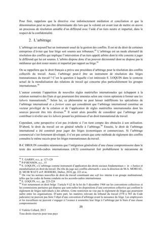 Pour finir, rappelons que la directive vise indistinctement médiation et conciliation et que la
dénomination peut ne pas être déterminante dès lors que la volonté est avant tout de mettre en œuvre
un processus de résolution amiable d’un différend avec l’aide d’un tiers neutre et impartial, dans le
respect de la confidentialité.

2. L’arbitrage
L’arbitrage est aujourd’hui un instrument usuel de la gestion des conflits. Il est né du désir de certaines
entreprises d’éviter que leur litige soit soumis aux tribunaux.84 L’arbitrage est un mode alternatif de
résolution des conflits qui implique l’intervention d’un tiers appelé arbitre dont le rôle consiste à juger
le différend qui lui est soumis. L’arbitre dispose donc d’un pouvoir décisionnel dont ne dispose pas le
médiateur qui doit rester neutre et impartial par rapport au litige. 85
On se rappellera que le droit français a prévu une procédure d’arbitrage pour la résolution des conflits
collectifs du travail. Aussi, l’arbitrage peut-il être un instrument de résolution des litiges
transnationaux du travail ? C’est la question à laquelle s’est intéressée E. LOQUIN dans le contexte
actuel de la mondialisation des relations de travail qui concerne plus particulièrement les groupes
internationaux. 86
L’auteur constate l’apparition de nouvelles règles matérielles internationales qui échappent à la
création normative des Etats et qui pourraient être amenées selon une vision optimiste à former une lex
laboris transnationale. 87 Selon lui, ce phénomène ne peut laisser indifférents les spécialistes de
l’arbitrage international et a fortiori ceux qui considèrent que l’arbitrage international constitue un
vecteur privilégié de la création et de l’application de règles matérielles internationales dont les
sources peuvent être très diverses. 88 Il serait alors possible de considérer que l’arbitrage peut
contribuer à révéler une lex laboris posant les prémisses d’un droit transnational du travail.
Cependant, cette perspective n’est pas évidente si l’on tient compte des obstacles à son utilisation.
D’abord, le droit du travail est en général rebelle à l’arbitrage.89 Ensuite, le droit de l’arbitrage
international a été construit pour juger des litiges économiques et commerciaux. Si l’arbitrage
commercial s’est fortement développé, il n’est pas certain que cette méthode de règlement des conflits
connaîtra le même succès pour les litiges transnationaux du travail.
R-C DROUIN considère néanmoins que l’intégration généralisée d’une clause compromissoire dans le
texte des accords-cadres internationaux (ACI) constituerait fort probablement le mécanisme de
84

T. GARBY, o.c., p. 127-128
P-P.RENSON, o.c., 15
86
E. LOQUIN, « L’arbitrage comme instrument d’application des droits sociaux fondamentaux » in « Justice et
mondialisation en droit du travail. Du rôle du juge aux conflits alternatifs » sous la direction de M-A. MOREAU,
H. MUIR WATT et P. RODIERE, Dalloz, 2010, pp. 223 et ss.
87
On vise les normes nouvelles de droit du travail constituant une soft law interne à un groupe multinational,
telles que les codes de bonne conduite ou les accords-cadres internationaux
88
E. LOQUIN, o.c., pp. 223-224
89
Voir notamment en droit belge l’article 9 §2 de la loi du 5 décembre 1968 sur les conventions collectives et
les commissions paritaires qui dispose que sont nulles les dispositions d’une convention collective qui confient le
règlement de litiges individuels à des arbitres. Cette restriction ne vise pas le règlement de litiges qui pourraient
naître entre les organisations. D’autre part, les matières relevant du tribunal du travail (578 à 583 du Code
judiciaire) ne peuvent pas faire l’objet d’une convention d’arbitrage avant la naissance du litige. Les employeurs
et les travailleurs ne peuvent s’engager à l’avance à soumettre leur litige à l’arbitrage par le biais d’une clause
compromissoire
85

29
© Valérie Collard, 2013
Tous droits réservés pour tous pays

 