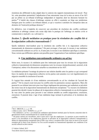 résolution des différends le plus adapté dans le contexte des rapports transnationaux de travail. Pour
lui, cette procédure permettrait l’adjudication d’une mésentente issue de la mise en œuvre d’un ACI
par un arbitre ou un tribunal d’arbitrage indépendant et impartial, dont les décisions lieraient les
parties. 90 L’intérêt des clauses d’arbitrage consiste en effet à soustraire un litige aux juridictions
étatiques pour les confier à un tribunal arbitral, ce qui a vocation à satisfaire les entreprises dans un
domaine où l’insécurité juridique demeure.91
En définitive, rien n’empêche de concevoir une procédure de résolution des conflits combinant
médiation et arbitrage comme cela existe déjà dans la pratique de l’arbitrage en matière civile et
commerciale (« med-arb » ou « arb-med »).

Section 2 : Quelle médiation en pratique pour la résolution des conflits liés à
la négociation collective transnationale ?
Quelle médiation interviendrait pour la résolution des conflits liés à la négociation collective
transnationale de dimension européenne ? On peut envisager, d’une part, le recours à une médiation
conventionnelle ordinaire ou ad hoc et, d’autre part, le recours à une médiation spécifique à construire.
Nous verrons que différentes options sont possibles pour l’organisation d’une médiation spécifique.

A. Une médiation conventionnelle ordinaire ou ad hoc
Selon nous, le recours à la médiation peut être intéressant pour tous les niveaux de la négociation
collective transnationale de dimension européenne (soit, les niveaux interprofessionnel, sectoriel, et de
l’entreprise), même si les discussions actuelles se concentrent sur les AET.
La médiation présente l’avantage de préserver une relation durable entre les parties ce qui correspond
bien à la matière de la négociation collective où les parties sont amenées à se voir régulièrement et à
négocier ensemble la conclusion d’accords.
Il s’agirait bien entendu ici d’une médiation conventionnelle ou ad hoc résultant de l’accord des
parties. 92 On la conçoit avant tout pour les conflits entre les partenaires sociaux signataires. Mais elle
pourrait le cas échéant intervenir pour tous litiges impliquant des personnes qui souhaitent se prévaloir
des textes issus de la négociation transnationale de dimension européenne. 93 Le recours à la médiation
pourrait être décidé à toutes les phases de la négociation collective transnationale en cas de divergence
de vues entre les parties pour parvenir à une solution amiable au conflit (négociation, conclusion,
exécution). Il pourrait donc s’agir d’une médiation large incluant la prévention et la résolution des
conflits.

90

R-C. DROUIN, o. c., p. 198
Dans ce sens, voir C. MARZO, o.c., p. 217
92
Par médiation « ad hoc » on entend une médiation spécialement instituée pour les besoins concernés dont le
déroulement résulte essentiellement de la volonté des parties
93
On pense surtout aux travailleurs, mais il peut aussi s’agir des employeurs. La question se pose toutefois de
savoir si les travailleurs et les employeurs peuvent se prévaloir de la négociation collective transnationale à
défaut de réglementation européenne (pas d’effet erga omnes), exception faite d’une mise en œuvre d’un accord
européen par le biais d’une directive ou d’un accord européen ou transnational répondant aux conditions d’un
accord collectif en droit interne
91

30
© Valérie Collard, 2013
Tous droits réservés pour tous pays

 