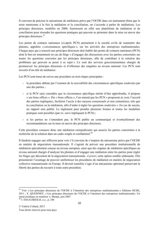 Il convient de préciser le mécanisme de médiation prévu par l’OCDE dans cet instrument (bien que le
texte mentionne à la fois la médiation et la conciliation, on s’accorde à parler de médiation). Les
principes directeurs, modifiés en 2000, fournissent en effet une plateforme de médiation et de
conciliation pour résoudre les questions pratiques qui peuvent se présenter dans la mise en œuvre des
principes directeurs. 97
Les points de contacts nationaux (ci-après PCN) permettent à la société civile de soumettre des
plaintes, appelées « circonstances spécifiques », sur les activités des entreprises multinationales.
Chaque pays qui a souscrit aux principes directeurs doit établir des points de contacts nationaux (PCN)
dont le but est notamment en cas de litige « d’engager des discussions avec les parties concernées sur
toutes les questions couvertes par les principes directeurs, afin de contribuer à la solution des
problèmes qui peuvent se poser à ce sujet ». Ce sont des services gouvernementaux chargés de
promouvoir les principes directeurs et d’effectuer des enquêtes au niveau national. Ces PCN sont
investis d’un rôle de médiateur.
Les PCN sont tenus de suivre une procédure en trois étapes principales :
- la procédure débute par l’examen de la recevabilité des circonstances spécifiques soulevées par
une des parties ;
- si le PCN saisi considère que la circonstance spécifique mérite d’être approfondie, il propose
« ses bons offices ». Par « bons offices », l’on entend que les PCN « proposent et, avec l’accord
des parties impliquées, facilitent l’accès à des moyens consensuels et non contentieux, tels que
la conciliation ou la médiation, afin d’aider à régler les questions soulevées ». En cas de succès,
un rapport sera publié. Le règlement peut prendre plusieurs formes et toutes les modalités
pratiques sont possibles (par ex. suivi impliquant le PCN) ;
- si les parties ne s’entendent pas, le PCN publie un communiqué et éventuellement des
recommandations sur la mise en œuvre des principes directeurs.
Cette procédure consacre donc une médiation extrajudiciaire qui associe les parties concernées à la
recherche de la solution dans un cadre souple et confidentiel. 98
Il faudrait engager une réflexion pour voir s’il convient de s’inspirer du mécanisme prévu par l’OCDE
en matière de négociation transnationale. Il s’agirait de prévoir une procédure institutionnelle de
médiation spécialement conçue au niveau européen, ainsi que des organes de médiation spécifiques au
niveau national chargés d’analyser les plaintes et d’engager une médiation entre les parties pour régler
les litiges qui découlent de la négociation transnationale. A priori, cette option semble séduisante. Elle
présenterait l’avantage de pouvoir uniformiser les procédures de médiation en matière de négociation
collective transnationale en Europe. Il devrait toutefois s’agir d’un mécanisme optionnel préservant la
liberté des parties de recourir à toute autre procédure.

97

Voir « Les principes directeurs de l’OCDE à l’intention des entreprises multinationales » Editions OCDE,
2011 ; Y. QUEINNEC, « Les principes directeurs de l’OCDE à l’intention des entreprises multinationales. Un
statut juridique en mutation », Sherpa, juin 2007
98
I. DAUGAREILH, o.c., p. 246

32
© Valérie Collard, 2013
Tous droits réservés pour tous pays

 