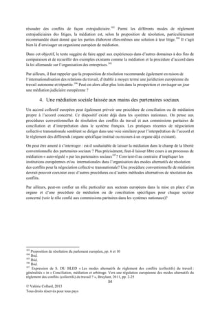 résoudre des conflits de façon extrajudiciaire. 103 Parmi les différents modes de règlement
extrajudiciaires des litiges, la médiation est, selon la proposition de résolution, particulièrement
recommandée étant donné que les parties élaborent elles-mêmes une solution à leur litige. 104 Il s’agit
bien là d’envisager un organisme européen de médiation.
Dans cet objectif, le texte suggère de faire appel aux expériences dans d’autres domaines à des fins de
comparaison et de recueillir des exemples existants comme la médiation et la procédure d’accord dans
la loi allemande sur l’organisation des entreprises. 105
Par ailleurs, il faut rappeler que la proposition de résolution recommande également en raison de
l’internationalisation des relations du travail, d’établir à moyen terme une juridiction européenne du
travail autonome et tripartite. 106 Peut-on alors aller plus loin dans la prospection et envisager un jour
une médiation judiciaire européenne ?

4. Une médiation sociale laissée aux mains des partenaires sociaux
Un accord collectif européen peut également prévoir une procédure de conciliation ou de médiation
propre à l’accord concerné. Ce dispositif existe déjà dans les systèmes nationaux. On pense aux
procédures conventionnelles de résolution des conflits du travail et aux commissions paritaires de
conciliation et d’interprétation dans le système français. Les pratiques récentes de négociation
collective transnationale semblent se diriger dans une voie similaire pour l’interprétation de l’accord et
le règlement des différends (organe spécifique institué ou recours à un organe déjà existant).
On peut être amené à s’interroger : est-il souhaitable de laisser la médiation dans le champ de la liberté
conventionnelle des partenaires sociaux ? Plus précisément, faut-il laisser libre cours à un processus de
médiation « auto-régulé » par les partenaires sociaux 107? Convient-il au contraire d’impliquer les
institutions européennes et/ou internationales dans l’organisation des modes alternatifs de résolution
des conflits pour la négociation collective transnationale? Une procédure conventionnelle de médiation
devrait pouvoir coexister avec d’autres procédures ou d’autres méthodes alternatives de résolution des
conflits.
Par ailleurs, peut-on confier un rôle particulier aux secteurs européens dans la mise en place d’un
organe et d’une procédure de médiation ou de conciliation spécifiques pour chaque secteur
concerné (voir le rôle confié aux commissions paritaires dans les systèmes nationaux)?

103

Proposition de résolution du parlement européen, pp. 6 et 10
Ibid.
105
Ibid.
106
Ibid.
107
Expression de S. DU BLED « Les modes alternatifs de règlement des conflits (collectifs) du travail :
généralités » in « Conciliation, médiation et arbitrage. Vers une régulation européenne des modes alternatifs du
règlement des conflits (collectifs) du travail ? », Bruylant, 2011, pp. 2-25
104

34
© Valérie Collard, 2013
Tous droits réservés pour tous pays

 