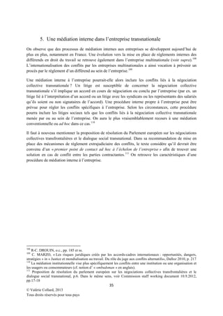5. Une médiation interne dans l’entreprise transnationale
On observe que des processus de médiation internes aux entreprises se développent aujourd’hui de
plus en plus, notamment en France. Une évolution vers la mise en place de règlements internes des
différends en droit du travail se retrouve également dans l’entreprise multinationale (voir supra). 108
L’internationalisation des conflits par les entreprises multinationales a ainsi vocation à prévenir un
procès par le règlement d’un différend au sein de l’entreprise.109
Une médiation interne à l’entreprise pourrait-elle alors inclure les conflits liés à la négociation
collective transnationale ? Un litige est susceptible de concerner la négociation collective
transnationale s’il implique un accord en cours de négociation ou conclu par l’entreprise (par ex. un
litige lié à l’interprétation d’un accord ou un litige avec les syndicats ou les représentants des salariés
qu’ils soient ou non signataires de l’accord). Une procédure interne propre à l’entreprise peut être
prévue pour régler les conflits spécifiques à l’entreprise. Selon les circonstances, cette procédure
pourra inclure les litiges sociaux tels que les conflits liés à la négociation collective transnationale
menée par ou au sein de l’entreprise. On aura le plus vraisemblablement recours à une médiation
conventionnelle ou ad hoc dans ce cas. 110
Il faut à nouveau mentionner la proposition de résolution du Parlement européen sur les négociations
collectives transfrontalières et le dialogue social transnational. Dans sa recommandation de mise en
place des mécanismes de règlement extrajudiciaire des conflits, le texte considère qu’il devrait être
convenu d’un « premier point de contact ad hoc à l’échelon de l’entreprise » afin de trouver une
solution en cas de conflit entre les parties contractantes. 111 On retrouve les caractéristiques d’une
procédure de médiation interne à l’entreprise.

108

R-C. DROUIN, o.c., pp. 185 et ss.
C. MARZO, « Les risques juridiques créés par les accords-cadres internationaux : opportunités, dangers,
stratégies » in « Justice et mondialisation au travail. Du rôle du juge aux conflits alternatifs», Dalloz 2010, p. 217
110
La médiation institutionnelle vise plus spécifiquement les conflits entre une institution ou une organisation et
les usagers ou consommateurs (cf. notion d’ « ombudsman » en anglais).
111
Proposition de résolution du parlement européen sur les négociations collectives transfrontalières et le
dialogue social transnational, p.6. Dans le même sens, voir Commission staff working document 10.9.2012,
pp.17-18
109

35
© Valérie Collard, 2013
Tous droits réservés pour tous pays

 