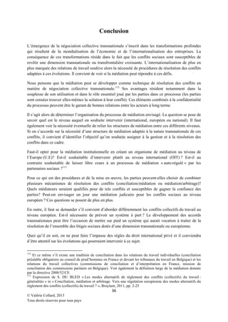 Conclusion
L’émergence de la négociation collective transnationale s’inscrit dans les transformations profondes
qui résultent de la mondialisation de l’économie et de l’internationalisation des entreprises. La
conséquence de ces transformations réside dans le fait que les conflits sociaux sont susceptibles de
revêtir une dimension transnationale ou transfrontalière croissante. L’internationalisation de plus en
plus marquée des relations de travail soulève alors la nécessité de procédures de résolution des conflits
adaptées à ces évolutions. Il convient de voir si la médiation peut répondre à ces défis.
Nous pensons que la médiation peut se développer comme technique de résolution des conflits en
matière de négociation collective transnationale. 112 Ses avantages résident notamment dans la
souplesse de son utilisation et dans le rôle essentiel joué par les parties dans ce processus (les parties
sont censées trouver elles-mêmes la solution à leur conflit). Ces éléments combinés à la confidentialité
du processus peuvent être le garant de bonnes relations entre les acteurs à long terme.
Il s’agit alors de déterminer l’organisation du processus de médiation envisagé. La question se pose de
savoir quel est le niveau auquel on souhaite intervenir (international, européen ou national). Il faut
également voir la nécessité éventuelle de relier les structures de médiation entre ces différents niveaux.
Si on s’accorde sur la nécessité d’une structure de médiation adaptée à la nature transnationale de ces
conflits, il convient d’identifier l’objectif qu’on souhaite assigner à la gestion et à la résolution des
conflits dans ce cadre.
Faut-il opter pour la médiation institutionnelle en créant un organisme de médiation au niveau de
l’Europe (U.E)? Est-il souhaitable d’intervenir plutôt au niveau international (OIT) ? Est-il au
contraire souhaitable de laisser libre cours à un processus de médiation « auto-régulé » par les
partenaires sociaux ? 113
Pour ce qui est des procédures et de la mise en œuvre, les parties peuvent-elles choisir de combiner
plusieurs mécanismes de résolution des conflits (conciliation/médiation ou médiation/arbitrage)?
Quels médiateurs seraient qualifiés pour de tels conflits et susceptibles de gagner la confiance des
parties? Peut-on envisager un jour une médiation judicaire pour les conflits sociaux au niveau
européen ? Ces questions se posent de plus en plus.
En outre, il faut se demander s’il convient d’aborder différemment les conflits collectifs du travail au
niveau européen. Est-il nécessaire de prévoir un système à part ? Le développement des accords
transnationaux peut être l’occasion de mettre sur pied un système qui aurait vocation à traiter de la
résolution de l’ensemble des litiges sociaux dotés d’une dimension transnationale ou européenne.
Quoi qu’il en soit, on ne peut faire l’impasse des règles du droit international privé et il conviendra
d’être attentif sur les évolutions qui pourraient intervenir à ce sujet.
112

Et ce même s’il existe une tradition de conciliation dans les relations du travail individuelles (conciliation
préalable obligatoire au conseil de prud’hommes en France et devant les tribunaux du travail en Belgique) et les
relations du travail collectives (commissions de conciliation et d’interprétation en France, mission de
conciliation des commissions paritaire en Belgique). Voir également la définition large de la médiation donnée
par la directive 2008/52/CE
113
Expression de S. DU BLED « Les modes alternatifs de règlement des conflits (collectifs) du travail :
généralités » in « Conciliation, médiation et arbitrage. Vers une régulation européenne des modes alternatifs du
règlement des conflits (collectifs) du travail ? », Bruylant, 2011, pp. 2-25

36
© Valérie Collard, 2013
Tous droits réservés pour tous pays

 