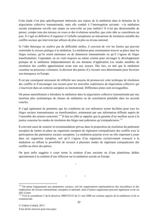 Cette étude s’est plus spécifiquement intéressée aux enjeux de la médiation dans le domaine de la
négociation collective transnationale, mais elle conduit à l’interrogation suivante : « la médiation
sociale européenne est-elle une utopie ou sera-t-elle un jour réalité»? Il n’est pas déraisonnable de
penser, compte tenu des travaux en cours et des évolutions actuelles, que cette idée se concrétisera un
jour. Il s’agit en définitive d’organiser à l’échelle européenne un mécanisme de résolution amiable des
conflits sociaux qui intervient par ailleurs de plus en plus au niveau national.
Si l’idée théorique ne soulève pas de difficultés réelles, il convient de voir les limites qui peuvent
restreindre le recours pratique à la médiation. La médiation peut certainement trouver sa place dans les
litiges sociaux, qu’ils soient nationaux ou de dimension transnationale ou qu’il s’agisse de litiges
transfrontaliers. Cependant, on en vient toujours au même constat pour envisager le développement
pratique de la médiation indépendamment de son domaine d’application. Les modes amiables de
résolution des conflits appartiennent avant tout aux acteurs. Dès lors, en tant que la médiation
constitue un processus volontaire, la décision des parties d’y recourir sera déterminante pour favoriser
son émergence en Europe.
Il est par conséquent nécessaire de réfléchir aux moyens de promouvoir cette technique de résolution
des conflits et d’encourager son recours pour les nouvelles expériences de négociation collective qui
s’inscrivent dans un contexte européen ou international. Différentes pistes sont envisageables.
On pense naturellement à introduire la médiation dans la négociation collective transnationale par une
insertion plus systématique de clauses de médiation ou de conciliation préalable dans les accords
conclus.
Il s’agit également de permettre que les conditions de son utilisation soient facilitées pour tous les
litiges sociaux transnationaux ou transfrontaliers, notamment par une information diffusée auprès de
l’ensemble des acteurs concernés.114 Il faut en effet se rappeler que la garantie d’un meilleur accès à la
justice concerne les modes de résolution des litiges tant judiciaires qu’extrajudiciaires. 115
Il convient aussi de soutenir la recommandation prévue dans la proposition de résolution du parlement
européen de mettre en place un organisme européen de règlement extrajudiciaire des conflits avec la
participation des partenaires sociaux européens. La médiation pourrait avoir un rôle important à jouer
dans cet organisme européen, soit qu’il s’agisse d’un organisme exclusivement consacré à la
médiation ou offrant la possibilité de recourir à plusieurs modes de règlement extrajudiciaire des
conflits au choix des parties.
On peut enfin suggérer à court terme la création d’une enceinte ou d’une plateforme dédiée
spécialement à la conduite d’une réflexion sur la médiation sociale en Europe.
*

*

*

114

On pense logiquement aux partenaires sociaux, soit les organisations représentatives des travailleurs et des
employeurs du niveau international, européen et national, mais d’autres organismes peuvent également avoir un
rôle à jouer
115
Voir le considérant 5 de la directive 2008/52/CE du 21 mai 2008 sur certains aspects de la médiation civile et
commerciale

37
© Valérie Collard, 2013
Tous droits réservés pour tous pays

 