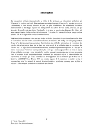 Introduction
La négociation collective transnationale se réfère à des pratiques de négociation collective qui
dépassent le territoire national. Ces pratiques connaissent ces dernières années un développement
considérable et font l’objet d’études de plus en plus nombreuses. La négociation collective
transnationale se développe aujourd’hui pratiquement en dehors de tout cadre juridique, ce qui
engendre de nombreuses questions. Parmi celles-ci, se pose la question du règlement des litiges qui
sont susceptibles de résulter de la conclusion ou de l’exécution des textes adoptés par les partenaires
sociaux lors de la négociation collective transnationale.
La Commission européenne s’est penchée sur les méthodes alternatives de résolution des conflits dans
le cadre de ses travaux sur les accords transnationaux d’entreprise. On peut y voir un signe positif en
faveur d’un élargissement des domaines d’application des méthodes alternatives de résolution des
conflits. On s’interrogera donc sur la place qui peut revenir à la médiation dans la résolution des
conflits liés à la négociation collective transnationale, plus spécifiquement européenne. Il s’agit par la
même occasion de s’intéresser à une question plus vaste qui a trait aux possibilités de mise en œuvre
d’une médiation « sociale » pour résoudre les conflits sociaux transnationaux qui peuvent apparaître
dans le contexte d’une internationalisation croissante des entreprises et de la mondialisation de
l’économie. L’Europe, qui a déjà contribué au développement de la médiation par le biais de la
directive n°2008/52/CE du 21 mai 2008 sur certains aspects de la médiation en matière civile et
commerciale, peut être amenée à soutenir d’autres initiatives au niveau européen pour faciliter le
recours à cette méthode alternative de résolution des conflits.

4
© Valérie Collard, 2013
Tous droits réservés pour tous pays

 