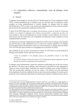 1. La « négociation collective » transnationale issue du dialogue social
européen
a) Notions
Le dialogue social européen au sens du traité sur le fonctionnement de l’Union européenne (ci-après
TFUE) s’entend généralement par le dialogue social qui intervient entre les partenaires sociaux
européens au niveau interprofessionnel et sectoriel européen. Ce dialogue social est encadré
partiellement par le TFUE et, pour ce qui concerne plus spécifiquement le niveau sectoriel européen,
par une décision de la Commission européenne du 20 mai 1998.
L’article 155 du TFUE énonce que « le dialogue entre partenaires sociaux au niveau de l’Union peut
conduire, si ces derniers le souhaitent à des relations conventionnelles, y compris des accords ». Ce
texte constitue la base du développement des accords européens et, plus largement, des textes de
nature diverse issus de la discussion et de la négociation des partenaires sociaux européens au niveau
interprofessionnel et sectoriel.
Une distinction est faite pour l’application des dispositions du TFUE entre le dialogue social européen
qui intervient dans le cadre institutionnel (soit à la suite d’une initiative législative) et le dialogue
social européen initié par les partenaires sociaux sur une base autonome. Le premier relève des articles
153 à 155 TFUE alors que le second ne se voit appliqué que le seul article 155 TFUE.
Deux modalités de mise en œuvre sont prévues par l’article 155 TFUE pour les accords résultant du
dialogue social européen. Il peut s’agir d’une mise en œuvre :
-

« selon les procédures et les pratiques propres aux partenaires sociaux et aux Etats
membres » ;
ou « dans les matières relevant de l’article 153 à la demande des parties signataires, par une
décision du Conseil sur proposition de la Commission ».

Le dialogue social institutionnalisé a donné lieu à plusieurs accords-cadres qui ont été mis en œuvre
par directives. 2 On observe que le dialogue social autonome est aujourd’hui en nette augmentation,
surtout au niveau sectoriel depuis l’institution des comités de dialogue social sectoriel (CDSS) en
1998. Des accords-cadres autonomes ont ainsi été conclus. 3 Une évolution vers plus d’autonomie
résulte également du choix des modalités de mise en œuvre des accords européens. On constate que les
partenaires sociaux optent plus fréquemment qu’autrefois pour la première modalité de mise en œuvre,

2

On retrouve pour le niveau interprofessionnel la directive 96/34 du 3 juin 1996 sur le congé parental, la
directive 97/81 du 15 décembre 1997 sur le travail à temps partiel, la directive 1999/70 du 28 juin 1999 sur les
contrats de travail à durée déterminée. Signalons pour le niveau sectoriel la directive 1999/63 du 21 juin 1999 sur
l’aménagement du temps de travail des marins et la directive 2000/79 du 27 novembre 2000 sur l’aménagement
du temps de travail des travailleurs mobiles dans l’aviation civile
3
Il s’agit notamment au niveau interprofessionnel de l’accord-cadre autonome sur le télétravail (2002), l’accordcadre autonome sur le stress lié au travail (2004), et l’accord-cadre européen sur le harcèlement et la violence au
travail (2007). On retrouve également des accords autonomes au niveau sectoriel, niveau privilégié du dialogue
social autonome. Mentionnons l’apparition récente d’accords multisectoriels autonomes, dont l’accord
multisectoriel du 25 avril 2006 sur la protection de la santé des travailleurs par l’observation de bonnes pratiques
dans le cadre de la manipulation et de l’utilisation de la silice cristalline

6
© Valérie Collard, 2013
Tous droits réservés pour tous pays

 