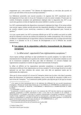 engagements qui y sont contenus. 13 En l’absence de réglementation, ce sont donc des accords sui
generis qui sont initiés et mis en œuvre de façon autonome. 14
Les fédérations sectorielles sont souvent associées à la signature des AET concrétisant ainsi le
développement de liens entre le niveau de l’entreprise et celui du secteur européen. D’autre part, les
comités d’entreprise européens sont généralement impliqués dans la négociation des AET ce qui
suscite des questions en terme de légitimité des acteurs habilités à conclure ces accords.15
Les AET contiennent parfois des dispositions concernant le règlement des litiges. Si les termes utilisés
sont souvent vagues, certains accords prévoient des dispositions détaillées et l’implication de comités
de contrôle conjoint (« joint monitoring committees ») établis spécifiquement pour l’accord en
question. 16
A ce jour, aucune partie à un AET ou personne affectée par un AET ne semble avoir porté un conflit
devant les tribunaux ou devant une instance de résolution des conflits extrajudiciaire. On se situe donc
au début de l’expérimentation de la négociation collective transnationale mais ces litiges devraient être
amenés à se présenter au fur et à mesure du développement et de la diffusion des accords
transnationaux.

B. Les enjeux de la négociation collective transnationale de dimension
européenne
1. Le débat actuel : opportunité d’une réglementation européenne ?
Aucun régime juridique spécifique ne régit actuellement les accords européens. Les règles du droit
international privé n’abordent pas la question des contrats collectifs. Les discussions entamées au sein
de la Commission européenne ont donc pour objet de déterminer s’il convient d’adopter une
réglementation européenne en matière de négociation transnationale d’entreprise.
Le débat est difficile car les organisations patronales européennes se prononcent aujourd’hui
clairement en défaveur d’une réglementation au niveau européen. Il a été envisagé de prévoir un cadre
optionnel sur une base volontaire des acteurs, mais cette idée est également rejetée par les
représentants des employeurs.
Alors que le niveau sectoriel et le niveau de l’entreprise étaient tous les deux visés dans la première
phase des discussions, la Commission européenne a par la suite décidé de concentrer le débat sur le
seul niveau de l’entreprise.17 La Commission semble justifier cette décision par le fait que les niveaux
13

« Les aspects de droit international privé et de règlement des différends liés aux accords transnationaux
d’entreprise », Résumé de l’étude finale réalisée par A. Van HOECK et F. HENDRICKX en collaboration avec
N. BETSCH, A. DAVIES, R. KRAUSE, J. MALMBERG, F. MONTICELLI, S. ROBIN-OLIVIER, D. SARI,
N. ZEKIC
14
S. LEONARDI, o.c., p.27
15
En particulier, se pose la question de savoir si la conclusion des AET doit être réservée aux organisations
syndicales européennes et quelles articulations il peut y avoir entre le CE européen et les syndicats : I.
DAUGAREILH, « Le dialogue social dans les instances transnationales d’entreprises européennes », Liaisons
sociales Europe, supplément « la négociation collective transnationale », décembre 2012, p. 18. La négociation
collective communautaire se caractérise en effet par une démultiplication des parties prenantes. La diversité des
acteurs est étroitement associée à des enjeux de pouvoir : J-P. LHERNOULD, o.c., p.35
16
Commission staff working document précité, p. 16
17
Voir le document des services de la Commission du 2 juillet 2008

9
© Valérie Collard, 2013
Tous droits réservés pour tous pays

 