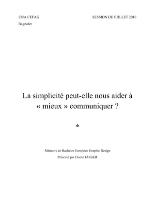 CNA CEFAG                                  SESSION DE JUILLET 2010
Bagnolet




  La simplicité peut-elle nous aider à
      « mieux » communiquer ?

                                *


            Mémoire en Bachelor Européen Graphic Design
                    Présenté par Elodie JAEGER
 