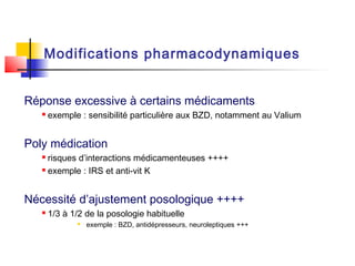 Modifications pharmacodynamiques


Réponse excessive à certains médicaments
      exemple : sensibilité particulière aux BZD, notamment au Valium


Poly médication
    risques d’interactions médicamenteuses ++++
    exemple : IRS et anti-vit K




Nécessité d’ajustement posologique ++++
      1/3 à 1/2 de la posologie habituelle
                 exemple : BZD, antidépresseurs, neuroleptiques +++
 