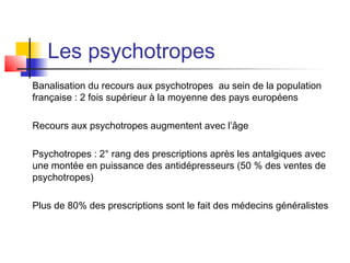 Les psychotropes
Banalisation du recours aux psychotropes au sein de la population
française : 2 fois supérieur à la moyenne des pays européens

Recours aux psychotropes augmentent avec l’âge

Psychotropes : 2° rang des prescriptions après les antalgiques avec
une montée en puissance des antidépresseurs (50 % des ventes de
psychotropes)

Plus de 80% des prescriptions sont le fait des médecins généralistes
 