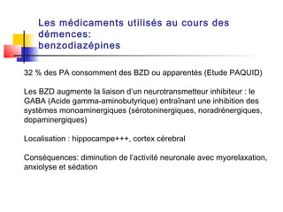Les médicaments utilisés au cours des
    démences:
    benzodiazépines

32 % des PA consomment des BZD ou apparentés (Etude PAQUID)

Les BZD augmente la liaison d’un neurotransmetteur inhibiteur : le
GABA (Acide gamma-aminobutyrique) entraînant une inhibition des
systèmes monoaminergiques (sérotoninergiques, noradrénergiques,
dopaminergiques)

Localisation : hippocampe+++, cortex cérebral

Conséquences: diminution de l’activité neuronale avec myorelaxation,
anxiolyse et sédation
 