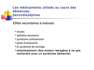 Les médicaments utilisés au cours des
démences:
benzodiazépines

Effets secondaires à redouter:

  chutes
  sédation excessive

  syndrome confusionnel

  perte d’autonomie

  le syndrome de sevrage

  ralentissement ideo-moteur iatrogène à ne pas

   confondre avec un syndrome démentiel
 