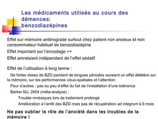 Les médicaments utilisés au cours des
        démences:
        benzodiazépines

Effet sur mémoire antérograde surtout chez patient non anxieux et non
consommateur habituel de benzodiazépine
Effet important sur l’encodage ++
Effet amnésiant indépendant de l’effet sédatif

Effet de l’utilisation à long terme :
  De fortes doses de BZD pendant de longues périodes auraient un effet délétère sur
la mémoire, sur les performances visuo-spatiales et l’attention.
 Pour d’autres : pas ou peu d’effet du fait de l’installation d’une tolérance
 Barker MJ, 2004 (méta-analyse) :
      Trouble mnésiques lors de traitement prolongé
      Amélioration à l’arrêt des BZD mais pas de récupération ad integrum à 6 mois

Ne pas oublier le rôle de l’anxiété dans les troubles de la
mémoire !
 