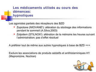 Les médicaments utilisés au cours des
   démences:
   hypnotiques

Les agonistes partiels des récepteurs des BZD
     Zopiclone (IMOVANE®): altération du stockage des informations

      pendant le sommeil (A.Silva,2003)
     Zolpidem (STILNOX®): altération de la mémoire les heures suivant

      l’administration; pas d’effet résiduel

A préférer tout de même aux autres hypnotiques à base de BZD +++

Exclure les associations de produits sédatifs et antihistaminiques H1
(Mepronizine, Noctran)
 