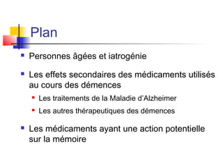Plan
   Personnes âgées et iatrogénie
   Les effets secondaires des médicaments utilisés
    au cours des démences
       Les traitements de la Maladie d’Alzheimer
       Les autres thérapeutiques des démences

   Les médicaments ayant une action potentielle
    sur la mémoire
 