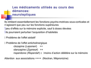 Les médicaments utilisés au cours des
       démences:
       neuroleptiques

Ils inhibent essentiellement les fonctions psycho-motrices sous-corticales et
n’agissent que peu sur les fonctions supérieures
peu d’effets sur la mémoire explicite, sauf à doses élevées
ils pourraient perturber l’acquisition d’habiletés
 Problème de l’effet sédatif

 Problème de l’effet anticholinergique
        clozapine (Leponex®) ++
        olanzapine (Zyprexa®) ++
        risperidone (Risperdal®) ± moins d’action délétère sur la mémoire

Attention aux associations ++++ (Noctran, Mépronizine)
 
