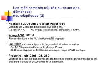 Les médicaments utilisés au cours des
        démences:
        neuroleptiques (2)

   Nasrallah 2004 Am J Geriatr Psychiatry
    Mortalité sur 2 ans des patients de plus de 65 ans
    Haldol : 21,4 %      NL atypique (risperidone, olanzapine): 4,75%

   Wang 2005 NEJM
    Risque identique entre NL classique et NL atypique

   Gill 2005 «Atypical antipsychotic drugs and risk of ischaemic stroke»
     Sur 32 710 patients déments de plus de 65 ans
    17845 sous atypique vs 14865 sous classique, risque d’AVC identique

   Prescrire, juin 2008, 28, 269
    Les taux de décès les plus élevés ont été recensés chez les personnes âgées qui
    prenaient à la fois un psychotrope et un diurétique.
 