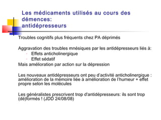 Les médicaments utilisés au cours des
 démences:
 antidépresseurs

Troubles cognitifs plus fréquents chez PA déprimés

Aggravation des troubles mnésiques par les antidépresseurs liés à:
   -  Effets anticholinergique
   -  Effet sédatif
Mais amélioration par action sur la dépression

Les nouveaux antidépresseurs ont peu d’activité anticholinergique :
amélioration de la mémoire liée à amélioration de l’humeur + effet
propre selon les molécules

Les généralistes prescrivent trop d'antidépresseurs: ils sont trop
(dé)formés ! (JDD 24/08/08)
 