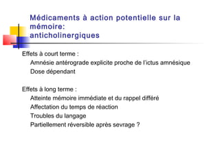 Médicaments à action potentielle sur la
  mémoire:
  anticholinergiques

Effets à court terme :
   Amnésie antérograde explicite proche de l’ictus amnésique
   Dose dépendant

Effets à long terme :
   Atteinte mémoire immédiate et du rappel différé
   Affectation du temps de réaction
   Troubles du langage
   Partiellement réversible après sevrage ?
 