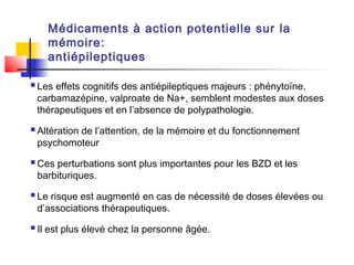 Médicaments à action potentielle sur la
    mémoire:
    antiépileptiques

 Les effets cognitifs des antiépileptiques majeurs : phénytoïne,
 carbamazépine, valproate de Na+, semblent modestes aux doses
 thérapeutiques et en l’absence de polypathologie.

 Altération de l’attention, de la mémoire et du fonctionnement
 psychomoteur

 Ces perturbations sont plus importantes pour les BZD et les
 barbituriques.

 Le risque est augmenté en cas de nécessité de doses élevées ou
 d’associations thérapeutiques.

 Il est plus élevé chez la personne âgée.
 
