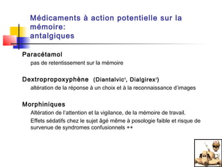Médicaments à action potentielle sur la
  mémoire:
  antalgiques

Paracétamol
  pas de retentissement sur la mémoire


Dextropropoxyphène (Diantalvic ®, Dialgirex ®)
  altération de la réponse à un choix et à la reconnaissance d’images


Morphiniques
  Altération de l’attention et la vigilance, de la mémoire de travail.
  Effets sédatifs chez le sujet âgé même à posologie faible et risque de
  survenue de syndromes confusionnels ++
 