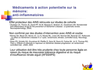 Médicaments à action potentielle sur la
      mémoire:
      anti-inflammatoires

Effet protecteur des AINS retrouvés sur études de cohorte
   (Szekely CA, Thorne JE, Zandi PP, Ek M, Messias E, Bretiner JC, Goodmann SN. Nonsteroidal
    anti-inflammatory drugs for the prevention of Alzheimer’s disease : a systematic review.
    Neuroepidemiology, 2004)

Non confirmé par des études d’intervention avec AINS et coxibe
 Reines SA, Block GA, Morris JC, Liu G, Nessly ML, Lines CR, Norman BA, Baranak CC. Rofecoxib
  : no effect on Alzheimer’s disease in a 1-year, randomized, blinded, controlled study. Neurology.
  2004
 Aisen PS, Schafer KA, Grundman M, Pfeiffer E; Sano M, Davis Kl, Farlow Mr, Jin S, Thomas RG,
  Thal LJ. Effects of rofecoxib or naproxen on Alzheimer disease progression: an randomized
  controlled trial.. JAMA. 2003

    Leur utilisation doit être très prudente chez toute personne âgée en
    raison du risque de mauvaise tolérance digestive et du risque
    d’insuffisance rénale aiguë (AFSSAPS)
 