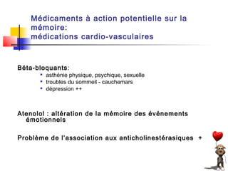 Médicaments à action potentielle sur la
   mémoire:
   médications cardio-vasculaires



Béta-bloquants:
         asthénie physique, psychique, sexuelle
         troubles du sommeil - cauchemars
         dépression ++



Atenolol : altération de la mémoire des événements
  émotionnels

Problème de l’association aux anticholinestérasiques ++
 