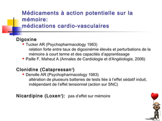 Médicaments à action potentielle sur la
  mémoire:
  médications cardio-vasculaires

Digoxine
      Tucker AR (Psychopharmacology 1983)
        relation forte entre taux de digoxinémie élevés et perturbations de la
        mémoire à court terme et des capacités d’apprentissage
      Paille F, Maheut A (Annales de Cardiologie et d'Angéiologie, 2006)

Clonidine (Catapressan ®)
      Denolle AR (Psychopharmacology 1983)
        altération de plusieurs batteries de tests liée à l’effet sédatif induit,
        indépendant de l’effet tensionnel (action sur SNC)

Nicardipine (Loxen ®): pas d’effet sur mémoire
 